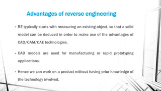 Advantages of reverse engineering
• RE typically starts with measuring an existing object, so that a solid
model can be deduced in order to make use of the advantages of
CAD/CAM/CAE technologies.
• CAD models are used for manufacturing or rapid prototyping
applications.
• Hence we can work on a product without having prior knowledge of
the technology involved.
13
 
