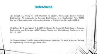 References
[1] Durupt A., Remy S. and Ducellier G (2010), Knowledge Based Reverse
Engineering- An Approach for Reverse Engineering of a Mechanical Part, ASME
Journal of Computing and Information Science in Engineering, 10, pp.044501-1.
[2] Lefever D. D. and Wood K. L. (1996), Design for Assembly Technique in Reverse
Engineering and Redesign, ASME Design Theory and Methodology Conference, pp.
78712-1063.
[3] Shooter Steven (2008), Reverse Engineering to Design Forward, American Society
for Engineering Education, pp.2008- 1170.
17
 