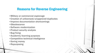 Reasons for Reverse Engineering
•Military or commercial espionage
•Creation of unlicensed/unapproved duplicates
•Improve documentation shortcomings
•Obsolescence
•Software modernization
•Product security analysis
•Bug fixing
•Academic/learning purposes
•Competitive technical intelligence
•Saving money
•Repurposing
4
 