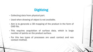 Digitizing
• Collecting data from physical part.
• Used when drawing of object is not available.
• Aim is to generate a 3D mapping of the product in the form of
CAD file.
• This requires acquisition of surface data, which is large
number of points on the product surface.
• For this two types of processes are used: contact and non
contact method.
8
 