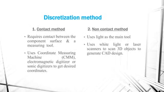 Discretization method
1. Contact method
• Requires contact between the
component surface & a
measuring tool.
• Uses Coordinate Measuring
Machine (CMM),
electromagnetic digitizer or
sonic digitizers to get desired
coordinates.
2. Non contact method
• Uses light as the main tool
• Uses white light or laser
scanners to scan 3D objects to
generate CAD design.
9
 