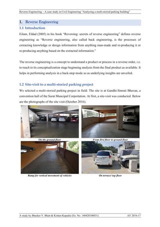 Reverse Engineering – A case study in Civil Engineering “Analyzing a multi-storied parking building”
A study by Bhasker V. Bhatt & Kishan Kapadia (En. No. 140420106031) AY 2016-17
1. Reverse Engineering
1.1 Introduction
Eilam, Eldad (2005) in his book “Reversing: secrets of reverse engineering” defines reverse
engineering as “Reverse engineering, also called back engineering, is the processes of
extracting knowledge or design information from anything man-made and re-producing it or
re-producing anything based on the extracted information.”
The reverse engineering is a concept to understand a product or process in a reverse order, i.e.
to reach to its conceptualization stage beginning analysis from the final product as available. It
helps in performing analysis in a back-step mode so as underlying insights are unveiled.
1.2 Site-visit to a multi-storied parking project
We selected a multi-storied parking project in field. The site is at Gandhi-Smruti Bhavan, a
convention hall of the Surat Muncipal Corportation. At first, a site-visit was conducted. Below
are the photographs of the site visit (October 2016).
On the ground floor From first floor to ground floor
Ramp for vertical movement of vehicles On terrace/ top floor
 