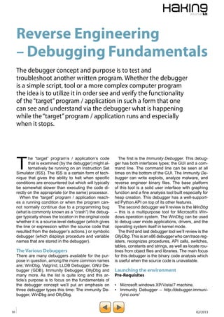 Reverse Engineering 
– Debugging Fundamentals 
The debugger concept and purpose is to test and 
troubleshoot another written program. Whether the debugger 
is a simple script, tool or a more complex computer program 
the idea is to utilize it in order see and verify the functionality 
of the “target” program / application in such a form that one 
can see and understand via the debugger what is happening 
while the “target” program / application runs and especially 
when it stops. 
The “target” program’s / application’s code 
that is examined (by the debugger) might al-ternatively 
be running on an Instruction Set 
Simulator (ISS). The ISS is a certain form of tech-nique 
that gives the ability to halt when specific 
conditions are encountered but which will typically 
be somewhat slower than executing the code di-rectly 
on the appropriate (or the same) processor. 
When the “target” program / application reach-es 
a running condition or when the program can-not 
normally continue due to a programming bug 
(what is commonly known as a “crash”) the debug-ger 
typically shows the location in the original code 
whether it is a source-level debugger (which gives 
the line or expression within the source code that 
resulted from the debugger’s actions.) or symbolic 
debugger (which displays procedure and variable 
names that are stored in the debugger). 
The Various Debuggers 
There are many debuggers available for the pur-pose 
in question, among the more common names 
are; WinDbg, Valgrind, LLDB Debugger, GNU De-bugger 
(GDB), Immunity Debugger, OllyDbg and 
many more. As the list is quite long and this ar-ticle’s 
purpose is to focus on the fundamentals of 
the debugger concept we’ll put an emphasis on 
three debugger types this time: The immunity De-bugger, 
WinDbg and OllyDbg. 
The first is the Immunity Debugger. This debug-ger 
has both interfaces types; the GUI and a com-mand 
line. The command line can be seen at all 
times on the bottom of the GUI. The Immunity De-bugger 
can write exploits, analyze malware, and 
reverse engineer binary files. The base platform 
of this tool is a solid user interface with graphing 
function and a fine analysis tool built especially for 
heap creation. This debugger has a well-support-ed 
Python API on top of its other features. 
The second debugger we’ll review is the WinDbg 
– this is a multipurpose tool for Microsoft’s Win-dows 
operation system. The WinDbg can be used 
to debug user mode applications, drivers, and the 
operating system itself in kernel mode. 
The third and last debugger tool we’ll review is the 
OllyDbg. This is an x86 debugger who can trace reg-isters, 
recognizes procedures, API calls, switches, 
tables, constants and strings, as well as locate rou-tines 
from object files and libraries. The main focus 
for this debugger is the binary code analysis which 
is useful when the source code is unavailable. 
Launching the environment 
Pre-Requisites 
• Microsoft windows XP/Vista/7 machine. 
• Immunity Debugger – http://debugger.immuni-tyinc. 
com/ 
50 02/2013 
 