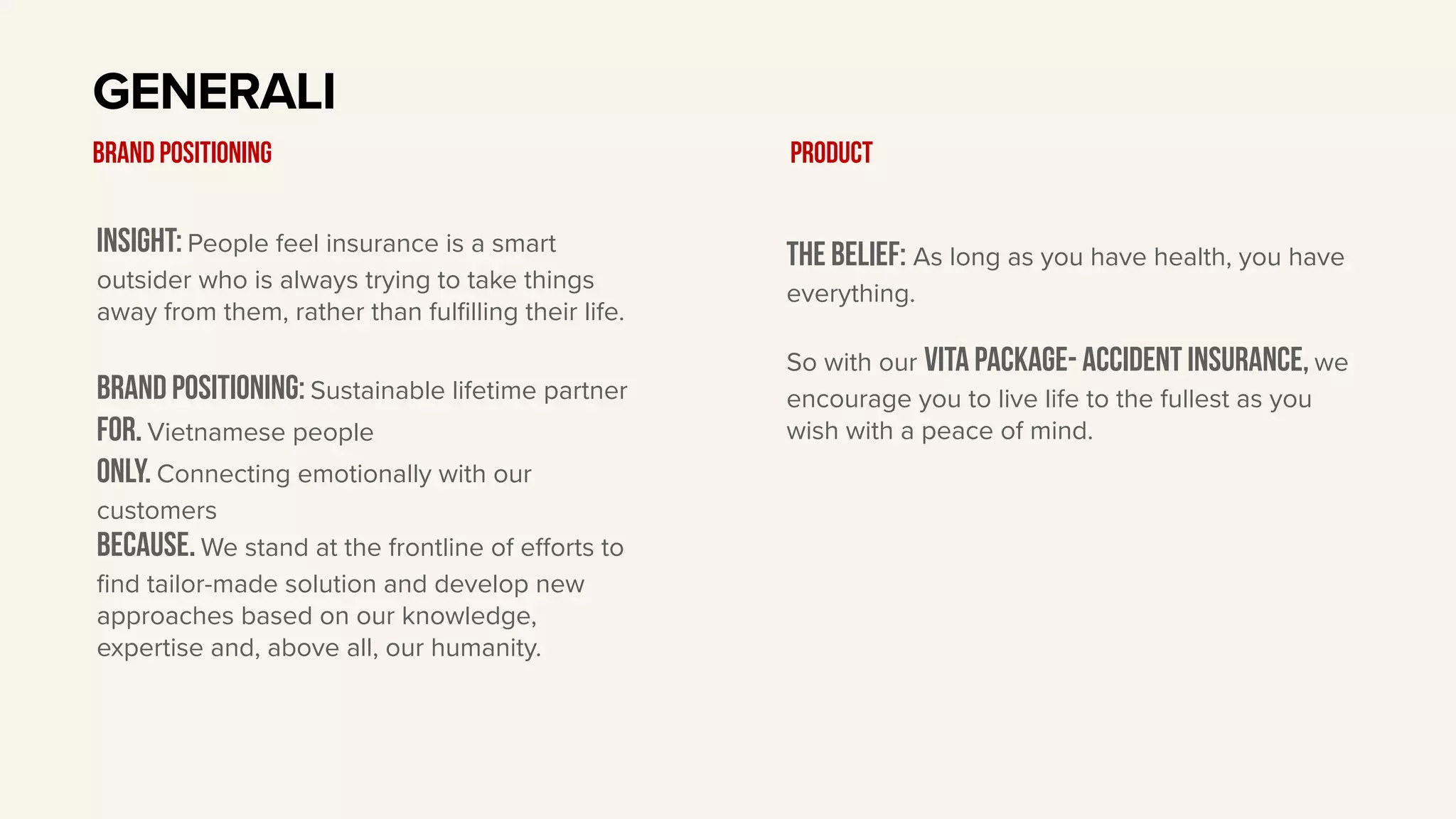 Insight: People feel insurance is a smart
outsider who is always trying to take things
away from them, rather than fulfilling their life.
BRAND Positioning: Sustainable lifetime partner
For. Vietnamese people
only. Connecting emotionally with our
customers
Because. We stand at the frontline of eﬀorts to
find tailor-made solution and develop new
approaches based on our knowledge,
expertise and, above all, our humanity.
GENERALI
BRAND POSITIONING
The belief: As long as you have health, you have
everything.
So with our vita package- accident insurance, we
encourage you to live life to the fullest as you
wish with a peace of mind.
Product
 