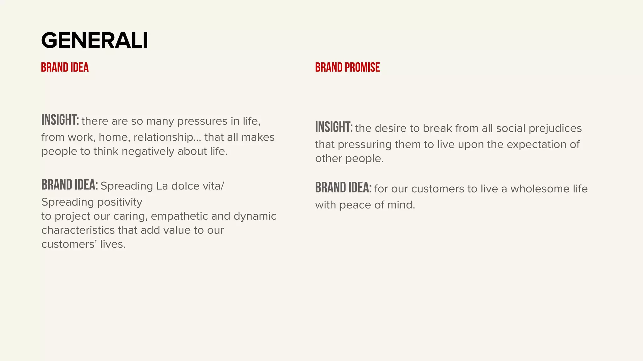 Insight: there are so many pressures in life,
from work, home, relationship… that all makes
people to think negatively about life.
BRAND IDEA: Spreading La dolce vita/
Spreading positivity
to project our caring, empathetic and dynamic
characteristics that add value to our
customers’ lives.
GENERALI
BRAND IDEA
Insight: the desire to break from all social prejudices
that pressuring them to live upon the expectation of
other people.
Brand idea: for our customers to live a wholesome life
with peace of mind.
BRAND PROMISE
 