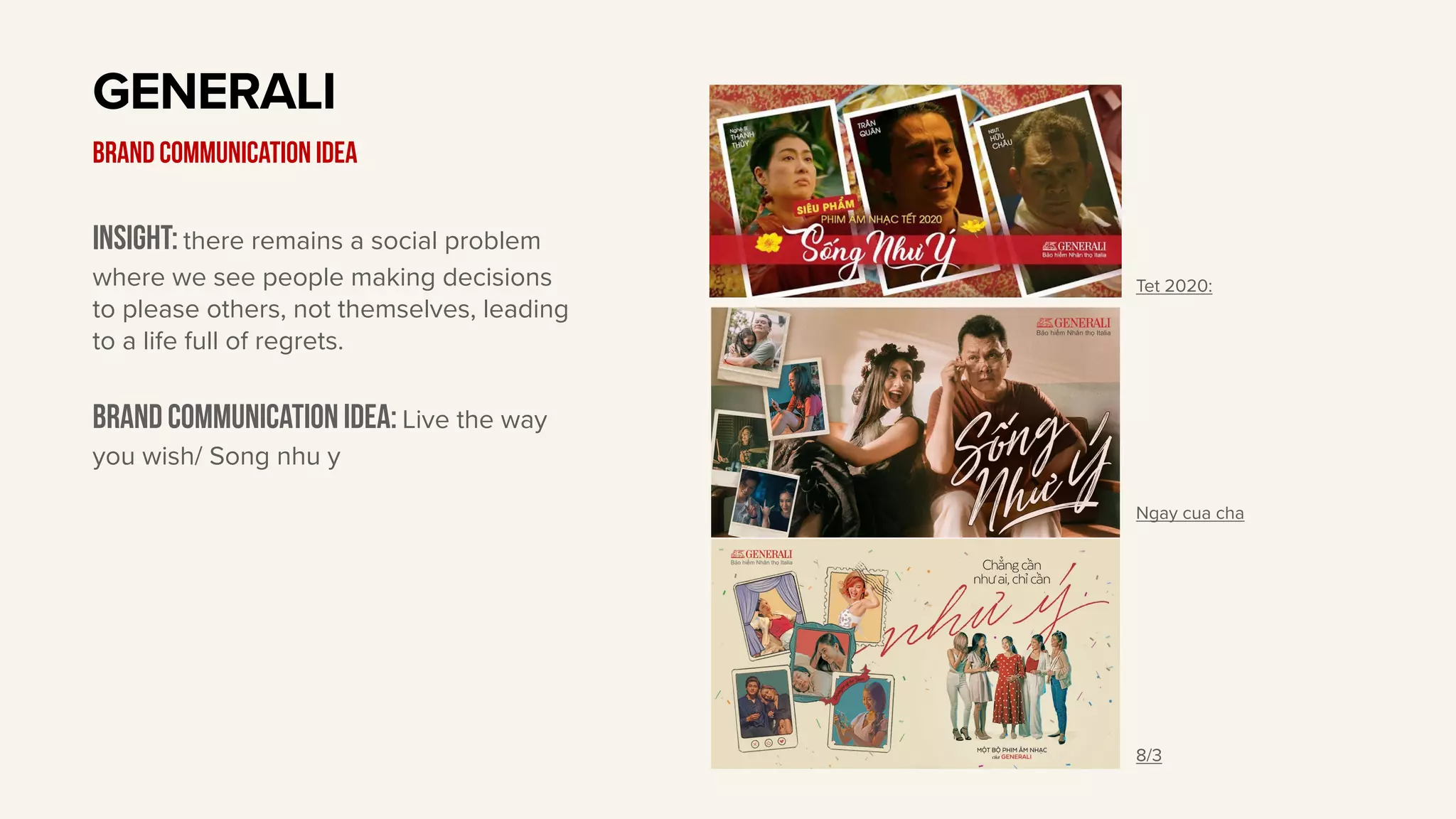 Insight: there remains a social problem
where we see people making decisions
to please others, not themselves, leading
to a life full of regrets.
Brand communication idea: Live the way
you wish/ Song nhu y
GENERALI
BRAND communication idea
Tet 2020:
Ngay cua cha
8/3
 