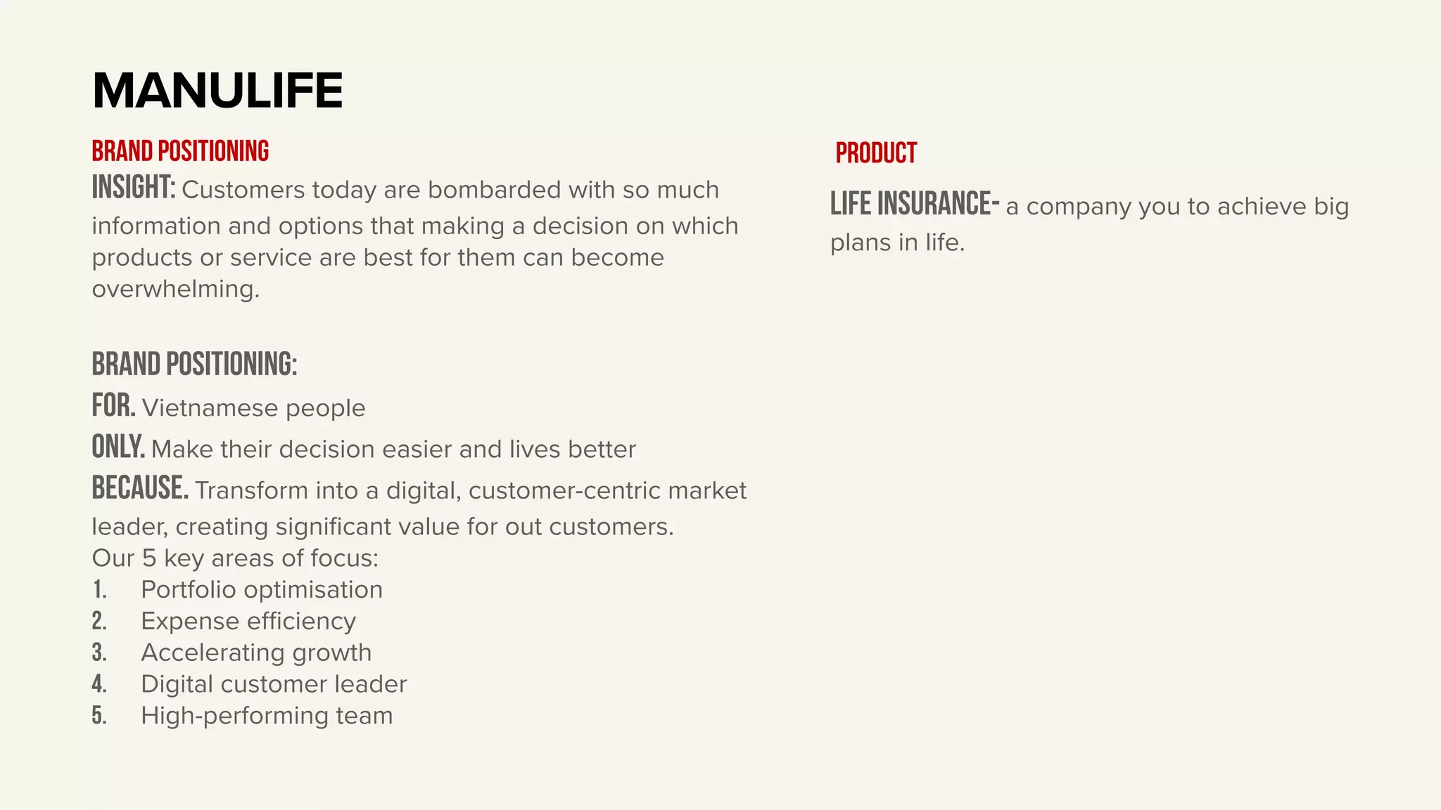 Insight: Customers today are bombarded with so much
information and options that making a decision on which
products or service are best for them can become
overwhelming.
BRAND Positioning:
For. Vietnamese people
only. Make their decision easier and lives better
Because. Transform into a digital, customer-centric market
leader, creating significant value for out customers.
Our 5 key areas of focus:
1. Portfolio optimisation
2. Expense eﬃciency
3. Accelerating growth
4. Digital customer leader
5. High-performing team
MANULIFE
BRAND POSITIONING
Life insurance- a company you to achieve big
plans in life.
Product
 