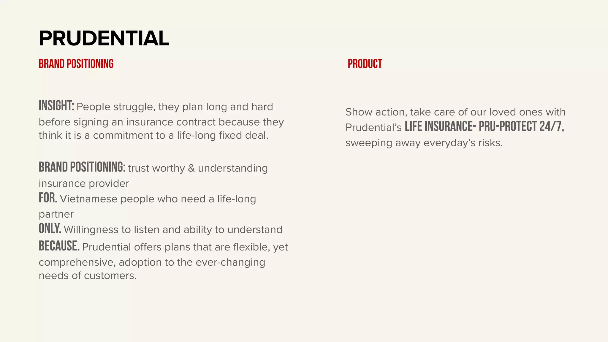 Insight: People struggle, they plan long and hard
before signing an insurance contract because they
think it is a commitment to a life-long fixed deal.
BRAND Positioning: trust worthy & understanding
insurance provider
For. Vietnamese people who need a life-long
partner
only. Willingness to listen and ability to understand
Because. Prudential oﬀers plans that are flexible, yet
comprehensive, adoption to the ever-changing
needs of customers.
PRUDENTIAL
BRAND POSITIONING
Show action, take care of our loved ones with
Prudential’s Life insurance- Pru-Protect 24/7,
sweeping away everyday’s risks.
Product
 