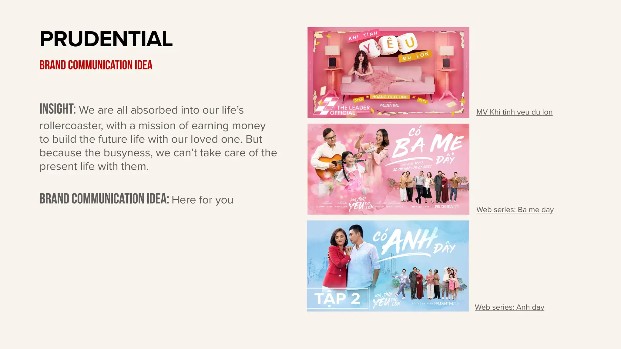 Insight: We are all absorbed into our life’s
rollercoaster, with a mission of earning money
to build the future life with our loved one. But
because the busyness, we can’t take care of the
present life with them.
Brand communication idea: Here for you
PRUDENTIAL
BRAND communication idea
MV Khi tinh yeu du lon
Web series: Ba me day
Web series: Anh day
 