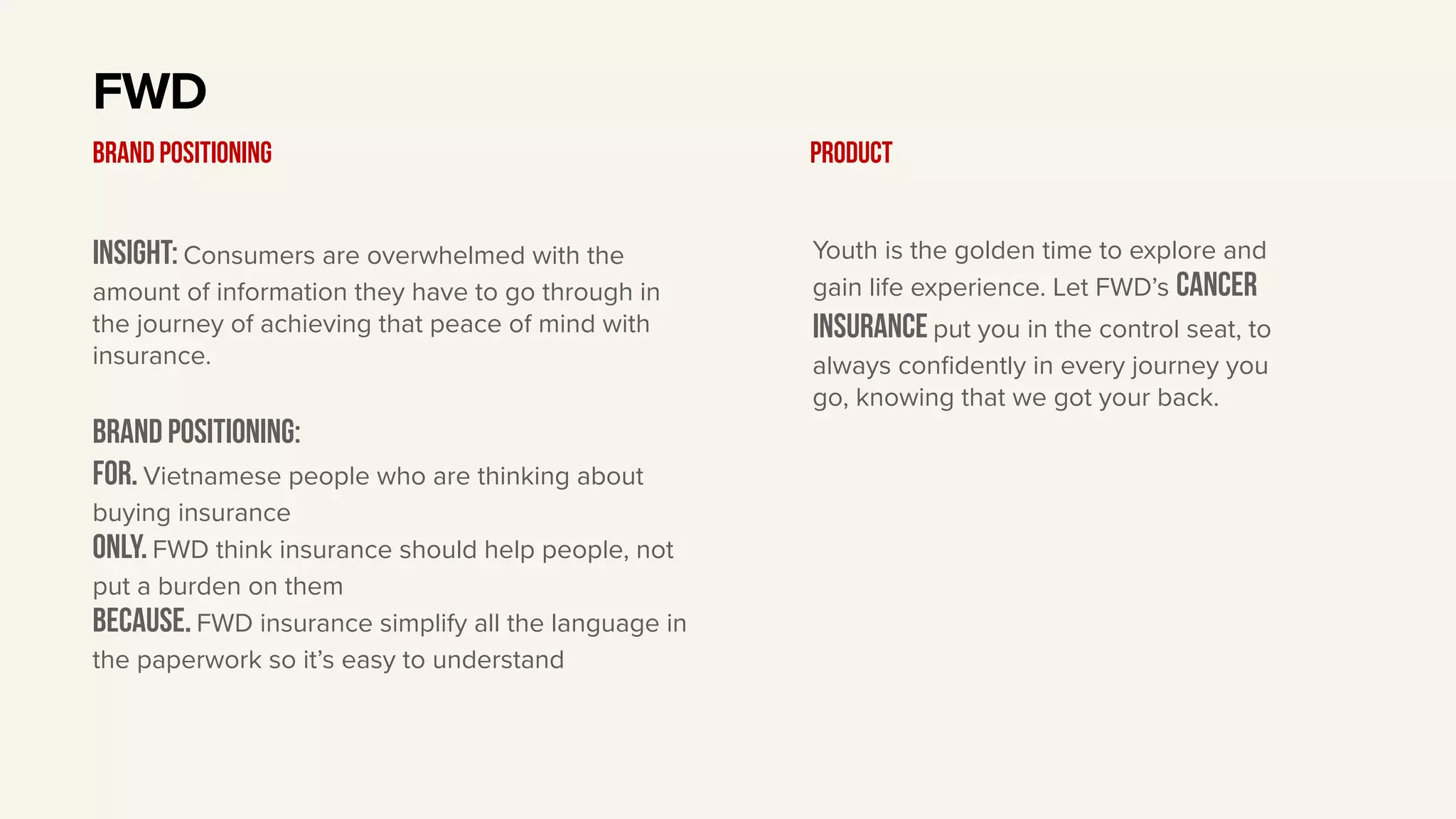 Insight: Consumers are overwhelmed with the
amount of information they have to go through in
the journey of achieving that peace of mind with
insurance.
BRAND Positioning:
For. Vietnamese people who are thinking about
buying insurance
only. FWD think insurance should help people, not
put a burden on them
Because. FWD insurance simplify all the language in
the paperwork so it’s easy to understand
FWD
BRAND POSITIONING Product
Youth is the golden time to explore and
gain life experience. Let FWD’s cancer
insurance put you in the control seat, to
always confidently in every journey you
go, knowing that we got your back.
 