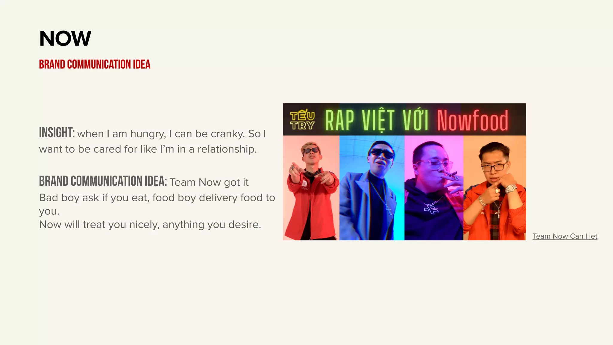 Insight: when I am hungry, I can be cranky. So I
want to be cared for like I’m in a relationship.
Brand communication idea: Team Now got it
Bad boy ask if you eat, food boy delivery food to
you.
Now will treat you nicely, anything you desire.
NOW
BRAND communication idea
Team Now Can Het
 