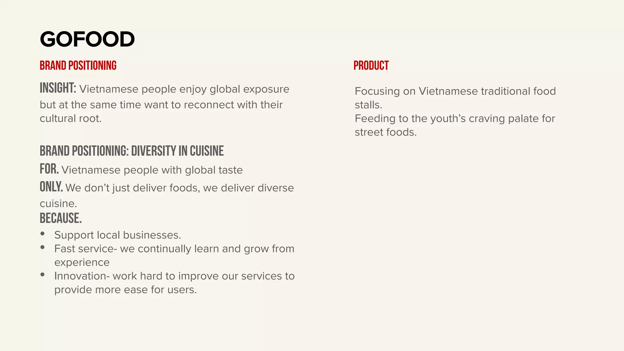 Insight: Vietnamese people enjoy global exposure
but at the same time want to reconnect with their
cultural root.
BRAND Positioning: diversity in cuisine
For. Vietnamese people with global taste
only. We don’t just deliver foods, we deliver diverse
cuisine.
BECAUSE.
• Support local businesses.
• Fast service- we continually learn and grow from
experience
• Innovation- work hard to improve our services to
provide more ease for users.
GOFOOD
BRAND POSITIONING Product
Focusing on Vietnamese traditional food
stalls.
Feeding to the youth’s craving palate for
street foods.
 