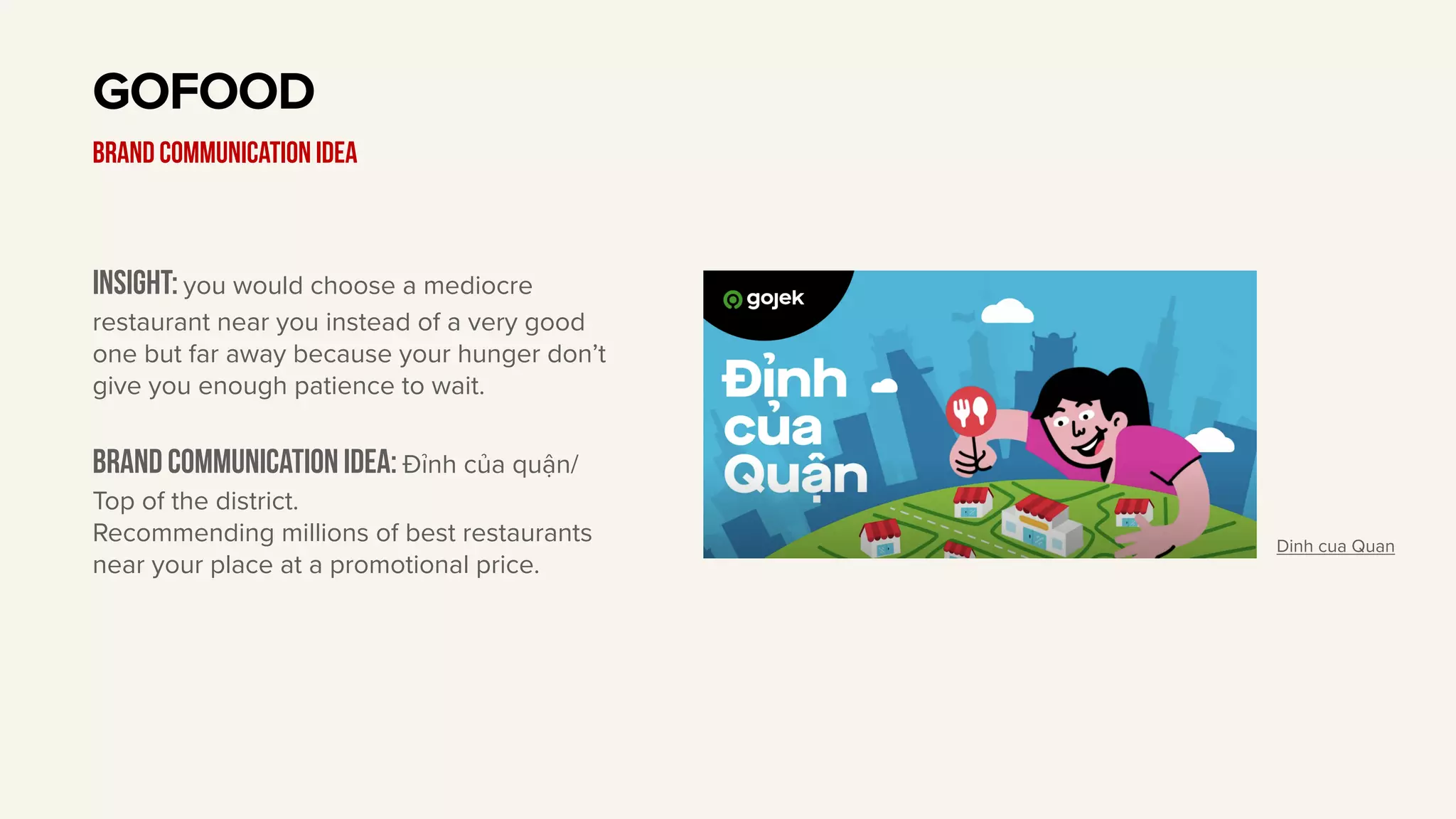 Insight: you would choose a mediocre
restaurant near you instead of a very good
one but far away because your hunger don’t
give you enough patience to wait.
Brand communication idea: Đỉnh của quận/
Top of the district.
Recommending millions of best restaurants
near your place at a promotional price.
GOFOOD
BRAND communication idea
Dinh cua Quan
 