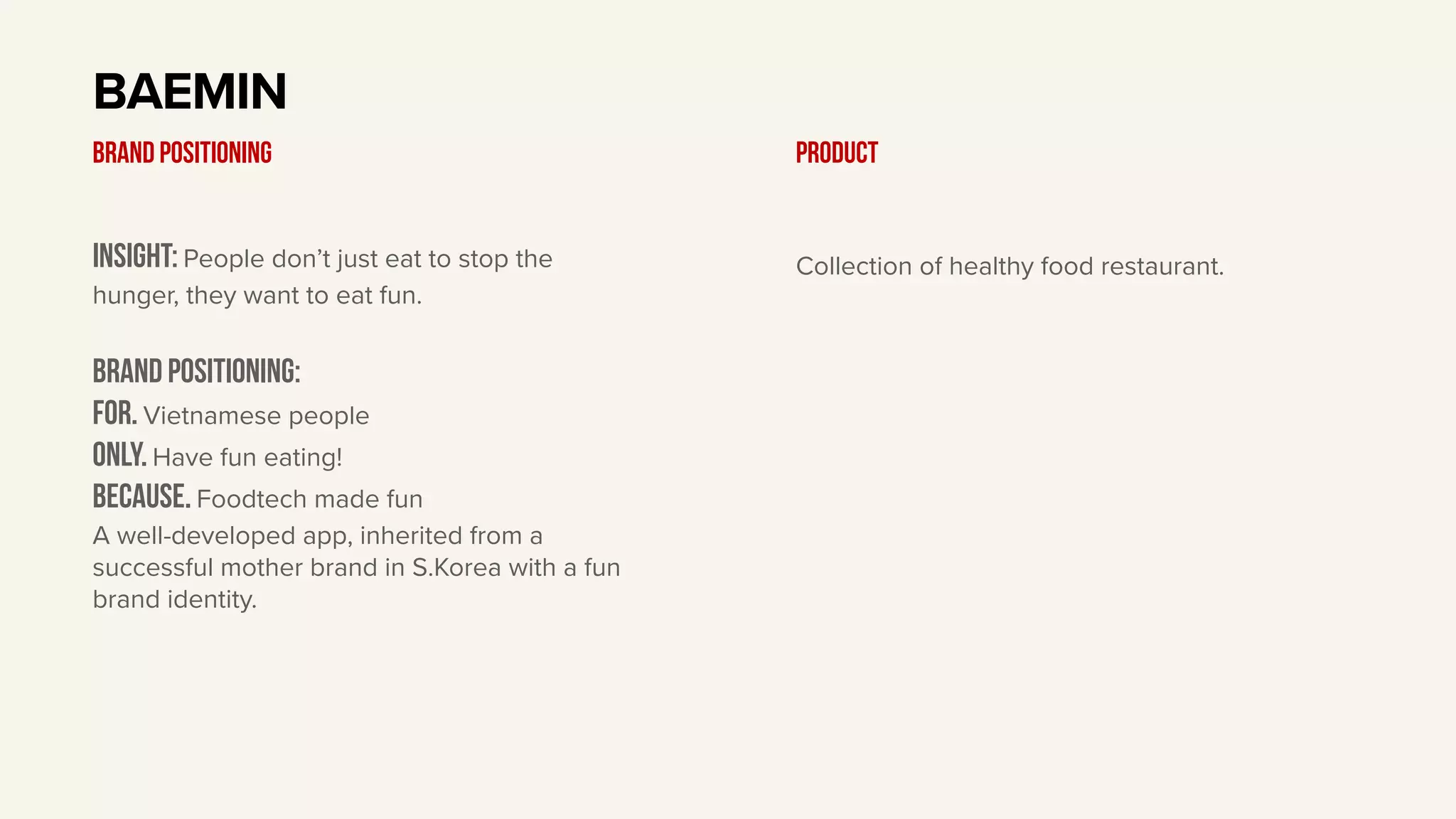 Insight: People don’t just eat to stop the
hunger, they want to eat fun.
BRAND Positioning:
For. Vietnamese people
only. Have fun eating!
BECAUSE. Foodtech made fun
A well-developed app, inherited from a
successful mother brand in S.Korea with a fun
brand identity.
BAEMIN
BRAND POSITIONING Product
Collection of healthy food restaurant.
 