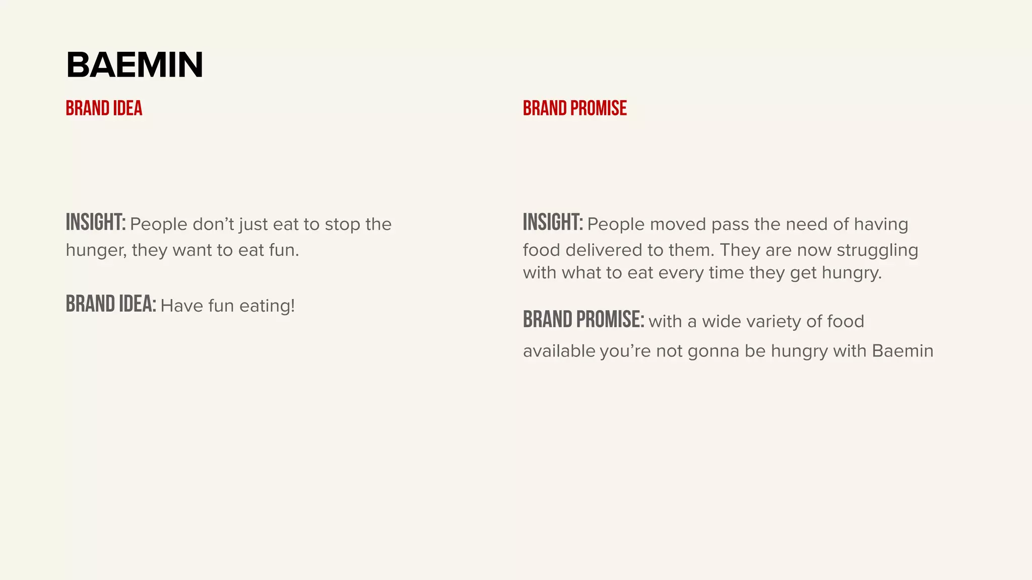 Insight: People don’t just eat to stop the
hunger, they want to eat fun.
BRAND IDEA: Have fun eating!
BAEMIN
BRAND IDEA
Insight: People moved pass the need of having
food delivered to them. They are now struggling
with what to eat every time they get hungry.
Brand PROMISE: with a wide variety of food
available you’re not gonna be hungry with Baemin
BRAND PROMISE
 
