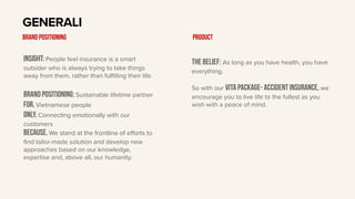 Insight: People feel insurance is a smart
outsider who is always trying to take things
away from them, rather than fulfilling their life.
BRAND Positioning: Sustainable lifetime partner
For. Vietnamese people
only. Connecting emotionally with our
customers
Because. We stand at the frontline of eﬀorts to
find tailor-made solution and develop new
approaches based on our knowledge,
expertise and, above all, our humanity.
GENERALI
BRAND POSITIONING
The belief: As long as you have health, you have
everything.
So with our vita package- accident insurance, we
encourage you to live life to the fullest as you
wish with a peace of mind.
Product
 