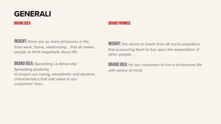 Insight: there are so many pressures in life,
from work, home, relationship… that all makes
people to think negatively about life.
BRAND IDEA: Spreading La dolce vita/
Spreading positivity
to project our caring, empathetic and dynamic
characteristics that add value to our
customers’ lives.
GENERALI
BRAND IDEA
Insight: the desire to break from all social prejudices
that pressuring them to live upon the expectation of
other people.
Brand idea: for our customers to live a wholesome life
with peace of mind.
BRAND PROMISE
 