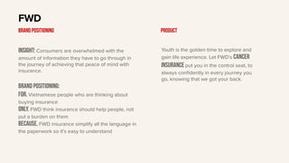 Insight: Consumers are overwhelmed with the
amount of information they have to go through in
the journey of achieving that peace of mind with
insurance.
BRAND Positioning:
For. Vietnamese people who are thinking about
buying insurance
only. FWD think insurance should help people, not
put a burden on them
Because. FWD insurance simplify all the language in
the paperwork so it’s easy to understand
FWD
BRAND POSITIONING Product
Youth is the golden time to explore and
gain life experience. Let FWD’s cancer
insurance put you in the control seat, to
always confidently in every journey you
go, knowing that we got your back.
 