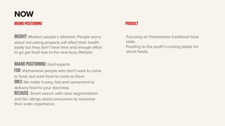 Insight: Modern people’s dilemma: People worry
about not eating properly will aﬀect their health
badly but they don’t have time and enough eﬀort
to go get food due to the new busy lifestyle.
BRAND Positioning: food experts
For. Vietnamese people who don’t want to come
to food, but want food to come to them.
only. We make it easy, fast and convenient to
delivery food to your doorstep.
Because. Smart search with clear segmentation
and fair ratings assist consumers to maximize
their order experience.
NOW
BRAND POSITIONING Product
Focusing on Vietnamese traditional food
stalls.
Feeding to the youth’s craving palate for
street foods.
 