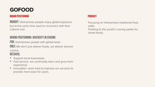Insight: Vietnamese people enjoy global exposure
but at the same time want to reconnect with their
cultural root.
BRAND Positioning: diversity in cuisine
For. Vietnamese people with global taste
only. We don’t just deliver foods, we deliver diverse
cuisine.
BECAUSE.
• Support local businesses.
• Fast service- we continually learn and grow from
experience
• Innovation- work hard to improve our services to
provide more ease for users.
GOFOOD
BRAND POSITIONING Product
Focusing on Vietnamese traditional food
stalls.
Feeding to the youth’s craving palate for
street foods.
 