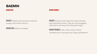Insight: People don’t just eat to stop the
hunger, they want to eat fun.
BRAND IDEA: Have fun eating!
BAEMIN
BRAND IDEA
Insight: People moved pass the need of having
food delivered to them. They are now struggling
with what to eat every time they get hungry.
Brand PROMISE: with a wide variety of food
available you’re not gonna be hungry with Baemin
BRAND PROMISE
 