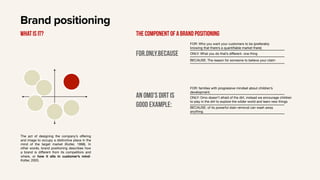 Brand positioning
The act of designing the company’s oﬀering
and image to occupy a distinctive place in the
mind of the target market (Kotler, 1998). In
other words, brand positioning describes how
a brand is diﬀerent from its competitors and
where, or how it sits in customer’s mind-
Kotler, 2003.
What is it? The component of a Brand positioning
For.only.because
FOR: Who you want your customers to be (preferably
knowing that there’s a quantifiable market there)
ONLY: What you do that’s diﬀerent- one thing
BECAUSE: The reason for someone to believe your claim
An omo’s dirt is
good example:
FOR: families with progressive mindset about children’s
development.
ONLY: Omo doesn’t afraid of the dirt, instead we encourage children
to play in the dirt to explore the wilder world and learn new things
BECAUSE: of its powerful stain removal can wash away
anything.
 