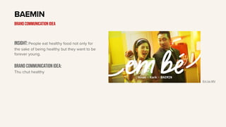 Insight: People eat healthy food not only for
the sake of being healthy but they want to be
forever young.
Brand communication idea:
Thu chut healthy
BAEMIN
BRAND communication idea
Em be MV
 