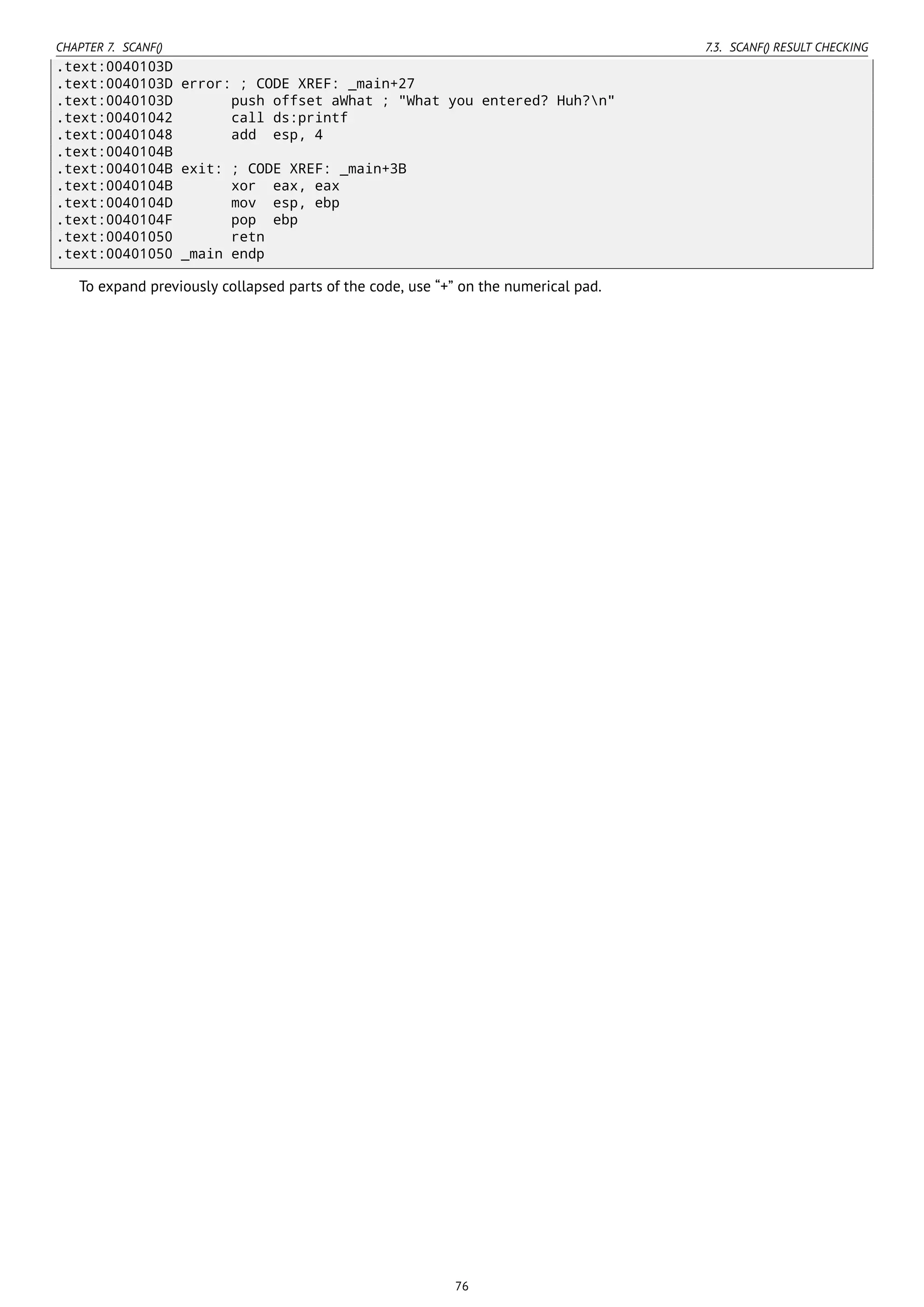 CHAPTER 7. SCANF() 7.3. SCANF() RESULT CHECKING
.text:0040103D
.text:0040103D error: ; CODE XREF: _main+27
.text:0040103D push offset aWhat ; "What you entered? Huh?n"
.text:00401042 call ds:printf
.text:00401048 add esp, 4
.text:0040104B
.text:0040104B exit: ; CODE XREF: _main+3B
.text:0040104B xor eax, eax
.text:0040104D mov esp, ebp
.text:0040104F pop ebp
.text:00401050 retn
.text:00401050 _main endp
To expand previously collapsed parts of the code, use “+” on the numerical pad.
76
 