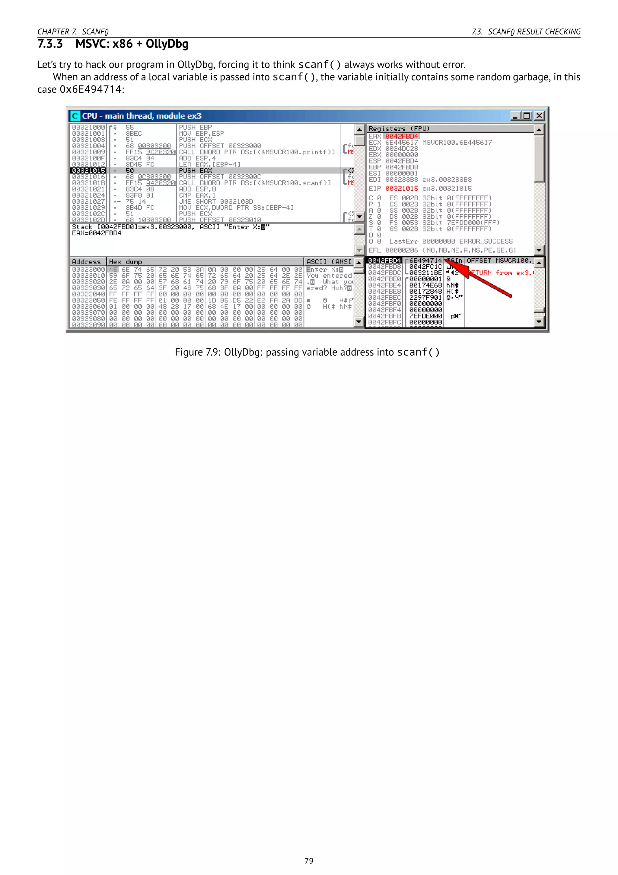 CHAPTER 7. SCANF() 7.3. SCANF() RESULT CHECKING
7.3.3 MSVC: x86 + OllyDbg
Let’s try to hack our program in OllyDbg, forcing it to think scanf() always works without error.
When an address of a local variable is passed into scanf(), the variable initially contains some random garbage, in this
case 0x6E494714:
Figure 7.9: OllyDbg: passing variable address into scanf()
79
 