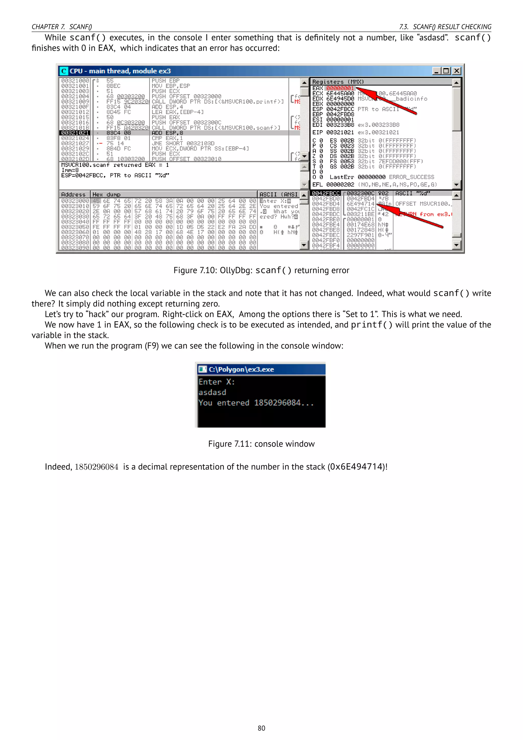CHAPTER 7. SCANF() 7.3. SCANF() RESULT CHECKING
While scanf() executes, in the console I enter something that is deﬁnitely not a number, like “asdasd”. scanf()
ﬁnishes with 0 in EAX, which indicates that an error has occurred:
Figure 7.10: OllyDbg: scanf() returning error
We can also check the local variable in the stack and note that it has not changed. Indeed, what would scanf() write
there? It simply did nothing except returning zero.
Let’s try to “hack” our program. Right-click on EAX, Among the options there is “Set to 1”. This is what we need.
We now have 1 in EAX, so the following check is to be executed as intended, and printf() will print the value of the
variable in the stack.
When we run the program (F9) we can see the following in the console window:
Figure 7.11: console window
Indeed, 1850296084 is a decimal representation of the number in the stack (0x6E494714)!
80
 