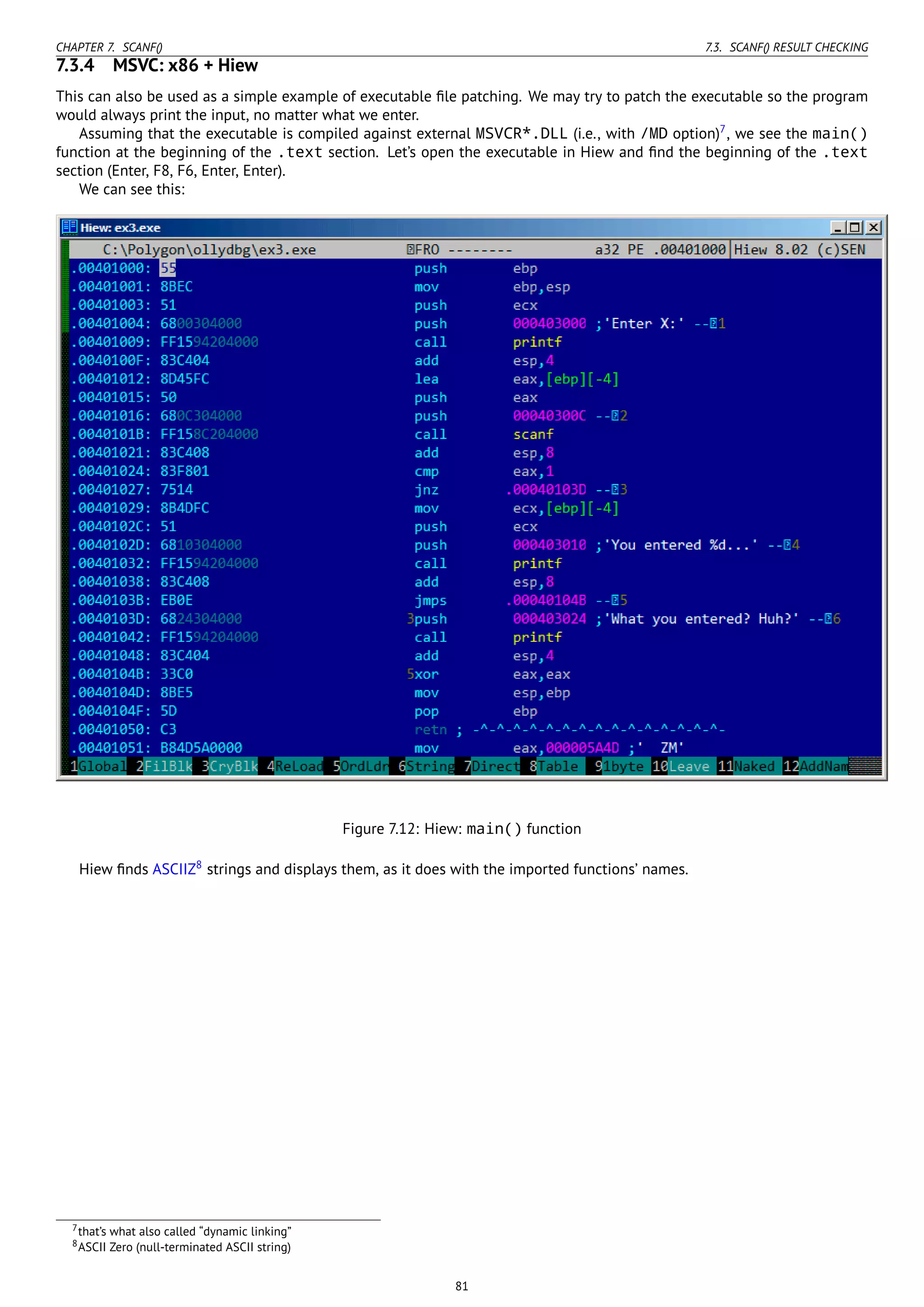 CHAPTER 7. SCANF() 7.3. SCANF() RESULT CHECKING
7.3.4 MSVC: x86 + Hiew
This can also be used as a simple example of executable ﬁle patching. We may try to patch the executable so the program
would always print the input, no matter what we enter.
Assuming that the executable is compiled against external MSVCR*.DLL (i.e., with /MD option)7
, we see the main()
function at the beginning of the .text section. Let’s open the executable in Hiew and ﬁnd the beginning of the .text
section (Enter, F8, F6, Enter, Enter).
We can see this:
Figure 7.12: Hiew: main() function
Hiew ﬁnds ASCIIZ8
strings and displays them, as it does with the imported functions’ names.
7that’s what also called “dynamic linking”
8ASCII Zero (null-terminated ASCII string)
81
 