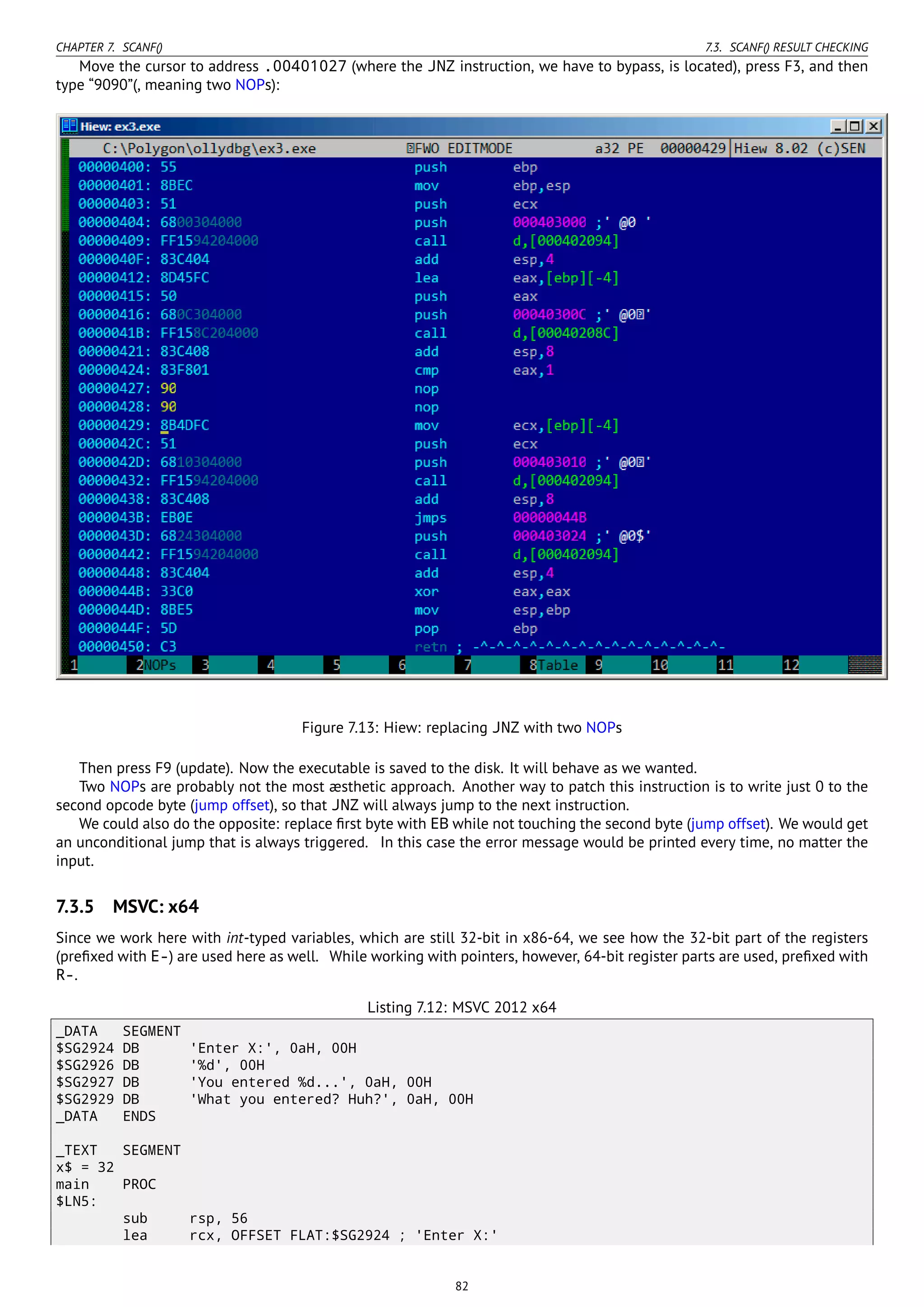 CHAPTER 7. SCANF() 7.3. SCANF() RESULT CHECKING
Move the cursor to address .00401027 (where the JNZ instruction, we have to bypass, is located), press F3, and then
type “9090”(, meaning two NOPs):
Figure 7.13: Hiew: replacing JNZ with two NOPs
Then press F9 (update). Now the executable is saved to the disk. It will behave as we wanted.
Two NOPs are probably not the most æsthetic approach. Another way to patch this instruction is to write just 0 to the
second opcode byte (jump offset), so that JNZ will always jump to the next instruction.
We could also do the opposite: replace ﬁrst byte with EB while not touching the second byte (jump offset). We would get
an unconditional jump that is always triggered. In this case the error message would be printed every time, no matter the
input.
7.3.5 MSVC: x64
Since we work here with int-typed variables, which are still 32-bit in x86-64, we see how the 32-bit part of the registers
(preﬁxed with E-) are used here as well. While working with pointers, however, 64-bit register parts are used, preﬁxed with
R-.
Listing 7.12: MSVC 2012 x64
_DATA SEGMENT
$SG2924 DB 'Enter X:', 0aH, 00H
$SG2926 DB '%d', 00H
$SG2927 DB 'You entered %d...', 0aH, 00H
$SG2929 DB 'What you entered? Huh?', 0aH, 00H
_DATA ENDS
_TEXT SEGMENT
x$ = 32
main PROC
$LN5:
sub rsp, 56
lea rcx, OFFSET FLAT:$SG2924 ; 'Enter X:'
82
 