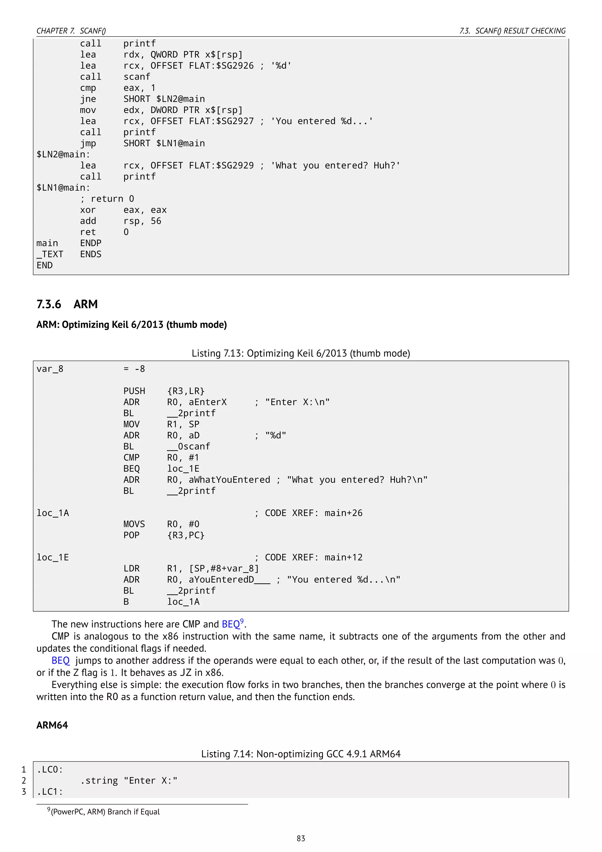 CHAPTER 7. SCANF() 7.3. SCANF() RESULT CHECKING
call printf
lea rdx, QWORD PTR x$[rsp]
lea rcx, OFFSET FLAT:$SG2926 ; '%d'
call scanf
cmp eax, 1
jne SHORT $LN2@main
mov edx, DWORD PTR x$[rsp]
lea rcx, OFFSET FLAT:$SG2927 ; 'You entered %d...'
call printf
jmp SHORT $LN1@main
$LN2@main:
lea rcx, OFFSET FLAT:$SG2929 ; 'What you entered? Huh?'
call printf
$LN1@main:
; return 0
xor eax, eax
add rsp, 56
ret 0
main ENDP
_TEXT ENDS
END
7.3.6 ARM
ARM: Optimizing Keil 6/2013 (thumb mode)
Listing 7.13: Optimizing Keil 6/2013 (thumb mode)
var_8 = -8
PUSH {R3,LR}
ADR R0, aEnterX ; "Enter X:n"
BL __2printf
MOV R1, SP
ADR R0, aD ; "%d"
BL __0scanf
CMP R0, #1
BEQ loc_1E
ADR R0, aWhatYouEntered ; "What you entered? Huh?n"
BL __2printf
loc_1A ; CODE XREF: main+26
MOVS R0, #0
POP {R3,PC}
loc_1E ; CODE XREF: main+12
LDR R1, [SP,#8+var_8]
ADR R0, aYouEnteredD___ ; "You entered %d...n"
BL __2printf
B loc_1A
The new instructions here are CMP and BEQ9
.
CMP is analogous to the x86 instruction with the same name, it subtracts one of the arguments from the other and
updates the conditional ﬂags if needed.
BEQ jumps to another address if the operands were equal to each other, or, if the result of the last computation was 0,
or if the Z ﬂag is 1. It behaves as JZ in x86.
Everything else is simple: the execution ﬂow forks in two branches, then the branches converge at the point where 0 is
written into the R0 as a function return value, and then the function ends.
ARM64
Listing 7.14: Non-optimizing GCC 4.9.1 ARM64
1 .LC0:
2 .string "Enter X:"
3 .LC1:
9(PowerPC, ARM) Branch if Equal
83
 