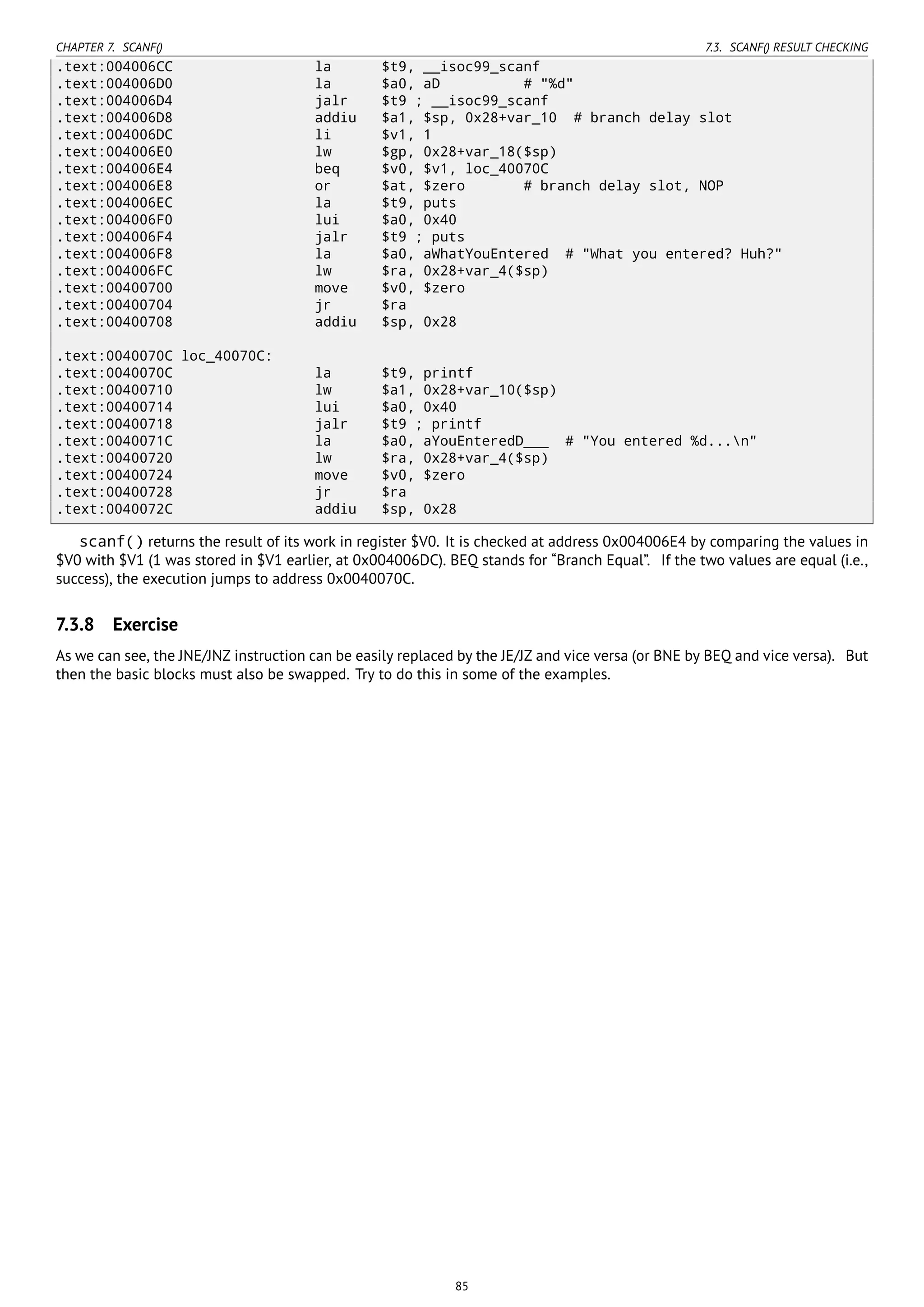 CHAPTER 7. SCANF() 7.3. SCANF() RESULT CHECKING
.text:004006CC la $t9, __isoc99_scanf
.text:004006D0 la $a0, aD # "%d"
.text:004006D4 jalr $t9 ; __isoc99_scanf
.text:004006D8 addiu $a1, $sp, 0x28+var_10 # branch delay slot
.text:004006DC li $v1, 1
.text:004006E0 lw $gp, 0x28+var_18($sp)
.text:004006E4 beq $v0, $v1, loc_40070C
.text:004006E8 or $at, $zero # branch delay slot, NOP
.text:004006EC la $t9, puts
.text:004006F0 lui $a0, 0x40
.text:004006F4 jalr $t9 ; puts
.text:004006F8 la $a0, aWhatYouEntered # "What you entered? Huh?"
.text:004006FC lw $ra, 0x28+var_4($sp)
.text:00400700 move $v0, $zero
.text:00400704 jr $ra
.text:00400708 addiu $sp, 0x28
.text:0040070C loc_40070C:
.text:0040070C la $t9, printf
.text:00400710 lw $a1, 0x28+var_10($sp)
.text:00400714 lui $a0, 0x40
.text:00400718 jalr $t9 ; printf
.text:0040071C la $a0, aYouEnteredD___ # "You entered %d...n"
.text:00400720 lw $ra, 0x28+var_4($sp)
.text:00400724 move $v0, $zero
.text:00400728 jr $ra
.text:0040072C addiu $sp, 0x28
scanf() returns the result of its work in register $V0. It is checked at address 0x004006E4 by comparing the values in
$V0 with $V1 (1 was stored in $V1 earlier, at 0x004006DC). BEQ stands for “Branch Equal”. If the two values are equal (i.e.,
success), the execution jumps to address 0x0040070C.
7.3.8 Exercise
As we can see, the JNE/JNZ instruction can be easily replaced by the JE/JZ and vice versa (or BNE by BEQ and vice versa). But
then the basic blocks must also be swapped. Try to do this in some of the examples.
85
 