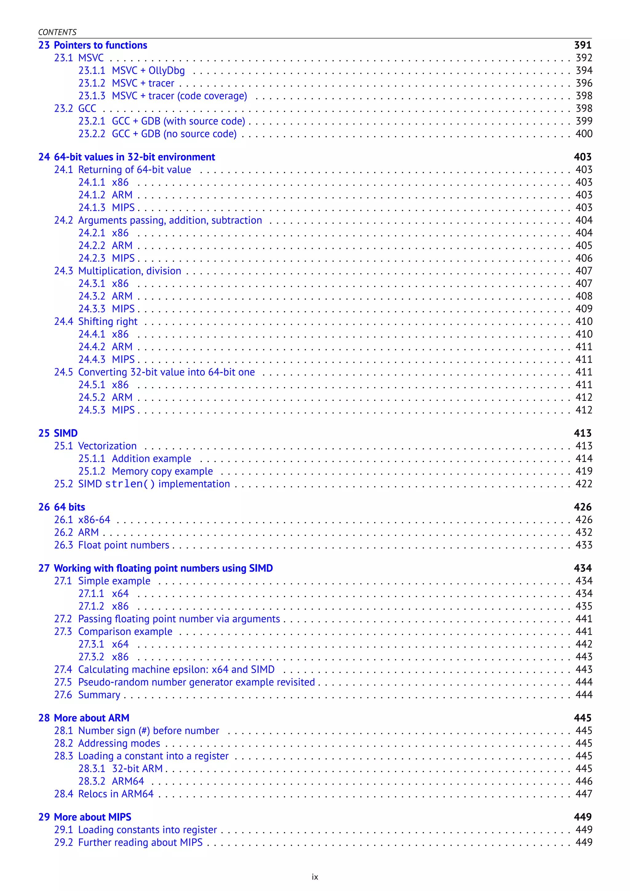 CONTENTS
23 Pointers to functions 391
23.1 MSVC . . . . . . . . . . . . . . . . . . . . . . . . . . . . . . . . . . . . . . . . . . . . . . . . . . . . . . . . . . . . . . . . . . . 392
23.1.1 MSVC + OllyDbg . . . . . . . . . . . . . . . . . . . . . . . . . . . . . . . . . . . . . . . . . . . . . . . . . . . . . . . 394
23.1.2 MSVC + tracer . . . . . . . . . . . . . . . . . . . . . . . . . . . . . . . . . . . . . . . . . . . . . . . . . . . . . . . . . 396
23.1.3 MSVC + tracer (code coverage) . . . . . . . . . . . . . . . . . . . . . . . . . . . . . . . . . . . . . . . . . . . . . . 398
23.2 GCC . . . . . . . . . . . . . . . . . . . . . . . . . . . . . . . . . . . . . . . . . . . . . . . . . . . . . . . . . . . . . . . . . . . . 398
23.2.1 GCC + GDB (with source code) . . . . . . . . . . . . . . . . . . . . . . . . . . . . . . . . . . . . . . . . . . . . . . . 399
23.2.2 GCC + GDB (no source code) . . . . . . . . . . . . . . . . . . . . . . . . . . . . . . . . . . . . . . . . . . . . . . . . 400
24 64-bit values in 32-bit environment 403
24.1 Returning of 64-bit value . . . . . . . . . . . . . . . . . . . . . . . . . . . . . . . . . . . . . . . . . . . . . . . . . . . . . . 403
24.1.1 x86 . . . . . . . . . . . . . . . . . . . . . . . . . . . . . . . . . . . . . . . . . . . . . . . . . . . . . . . . . . . . . . . 403
24.1.2 ARM . . . . . . . . . . . . . . . . . . . . . . . . . . . . . . . . . . . . . . . . . . . . . . . . . . . . . . . . . . . . . . . 403
24.1.3 MIPS . . . . . . . . . . . . . . . . . . . . . . . . . . . . . . . . . . . . . . . . . . . . . . . . . . . . . . . . . . . . . . . 403
24.2 Arguments passing, addition, subtraction . . . . . . . . . . . . . . . . . . . . . . . . . . . . . . . . . . . . . . . . . . . . 404
24.2.1 x86 . . . . . . . . . . . . . . . . . . . . . . . . . . . . . . . . . . . . . . . . . . . . . . . . . . . . . . . . . . . . . . . 404
24.2.2 ARM . . . . . . . . . . . . . . . . . . . . . . . . . . . . . . . . . . . . . . . . . . . . . . . . . . . . . . . . . . . . . . . 405
24.2.3 MIPS . . . . . . . . . . . . . . . . . . . . . . . . . . . . . . . . . . . . . . . . . . . . . . . . . . . . . . . . . . . . . . . 406
24.3 Multiplication, division . . . . . . . . . . . . . . . . . . . . . . . . . . . . . . . . . . . . . . . . . . . . . . . . . . . . . . . . 407
24.3.1 x86 . . . . . . . . . . . . . . . . . . . . . . . . . . . . . . . . . . . . . . . . . . . . . . . . . . . . . . . . . . . . . . . 407
24.3.2 ARM . . . . . . . . . . . . . . . . . . . . . . . . . . . . . . . . . . . . . . . . . . . . . . . . . . . . . . . . . . . . . . . 408
24.3.3 MIPS . . . . . . . . . . . . . . . . . . . . . . . . . . . . . . . . . . . . . . . . . . . . . . . . . . . . . . . . . . . . . . . 409
24.4 Shifting right . . . . . . . . . . . . . . . . . . . . . . . . . . . . . . . . . . . . . . . . . . . . . . . . . . . . . . . . . . . . . . 410
24.4.1 x86 . . . . . . . . . . . . . . . . . . . . . . . . . . . . . . . . . . . . . . . . . . . . . . . . . . . . . . . . . . . . . . . 410
24.4.2 ARM . . . . . . . . . . . . . . . . . . . . . . . . . . . . . . . . . . . . . . . . . . . . . . . . . . . . . . . . . . . . . . . 411
24.4.3 MIPS . . . . . . . . . . . . . . . . . . . . . . . . . . . . . . . . . . . . . . . . . . . . . . . . . . . . . . . . . . . . . . . 411
24.5 Converting 32-bit value into 64-bit one . . . . . . . . . . . . . . . . . . . . . . . . . . . . . . . . . . . . . . . . . . . . . 411
24.5.1 x86 . . . . . . . . . . . . . . . . . . . . . . . . . . . . . . . . . . . . . . . . . . . . . . . . . . . . . . . . . . . . . . . 411
24.5.2 ARM . . . . . . . . . . . . . . . . . . . . . . . . . . . . . . . . . . . . . . . . . . . . . . . . . . . . . . . . . . . . . . . 412
24.5.3 MIPS . . . . . . . . . . . . . . . . . . . . . . . . . . . . . . . . . . . . . . . . . . . . . . . . . . . . . . . . . . . . . . . 412
25 SIMD 413
25.1 Vectorization . . . . . . . . . . . . . . . . . . . . . . . . . . . . . . . . . . . . . . . . . . . . . . . . . . . . . . . . . . . . . . 413
25.1.1 Addition example . . . . . . . . . . . . . . . . . . . . . . . . . . . . . . . . . . . . . . . . . . . . . . . . . . . . . . 414
25.1.2 Memory copy example . . . . . . . . . . . . . . . . . . . . . . . . . . . . . . . . . . . . . . . . . . . . . . . . . . . 419
25.2 SIMD strlen() implementation . . . . . . . . . . . . . . . . . . . . . . . . . . . . . . . . . . . . . . . . . . . . . . . . . 422
26 64 bits 426
26.1 x86-64 . . . . . . . . . . . . . . . . . . . . . . . . . . . . . . . . . . . . . . . . . . . . . . . . . . . . . . . . . . . . . . . . . . 426
26.2 ARM . . . . . . . . . . . . . . . . . . . . . . . . . . . . . . . . . . . . . . . . . . . . . . . . . . . . . . . . . . . . . . . . . . . . 432
26.3 Float point numbers . . . . . . . . . . . . . . . . . . . . . . . . . . . . . . . . . . . . . . . . . . . . . . . . . . . . . . . . . . 433
27 Working with ﬂoating point numbers using SIMD 434
27.1 Simple example . . . . . . . . . . . . . . . . . . . . . . . . . . . . . . . . . . . . . . . . . . . . . . . . . . . . . . . . . . . . 434
27.1.1 x64 . . . . . . . . . . . . . . . . . . . . . . . . . . . . . . . . . . . . . . . . . . . . . . . . . . . . . . . . . . . . . . . 434
27.1.2 x86 . . . . . . . . . . . . . . . . . . . . . . . . . . . . . . . . . . . . . . . . . . . . . . . . . . . . . . . . . . . . . . . 435
27.2 Passing ﬂoating point number via arguments . . . . . . . . . . . . . . . . . . . . . . . . . . . . . . . . . . . . . . . . . . 441
27.3 Comparison example . . . . . . . . . . . . . . . . . . . . . . . . . . . . . . . . . . . . . . . . . . . . . . . . . . . . . . . . . 441
27.3.1 x64 . . . . . . . . . . . . . . . . . . . . . . . . . . . . . . . . . . . . . . . . . . . . . . . . . . . . . . . . . . . . . . . 442
27.3.2 x86 . . . . . . . . . . . . . . . . . . . . . . . . . . . . . . . . . . . . . . . . . . . . . . . . . . . . . . . . . . . . . . . 443
27.4 Calculating machine epsilon: x64 and SIMD . . . . . . . . . . . . . . . . . . . . . . . . . . . . . . . . . . . . . . . . . . 443
27.5 Pseudo-random number generator example revisited . . . . . . . . . . . . . . . . . . . . . . . . . . . . . . . . . . . . . 444
27.6 Summary . . . . . . . . . . . . . . . . . . . . . . . . . . . . . . . . . . . . . . . . . . . . . . . . . . . . . . . . . . . . . . . . . 444
28 More about ARM 445
28.1 Number sign (#) before number . . . . . . . . . . . . . . . . . . . . . . . . . . . . . . . . . . . . . . . . . . . . . . . . . . 445
28.2 Addressing modes . . . . . . . . . . . . . . . . . . . . . . . . . . . . . . . . . . . . . . . . . . . . . . . . . . . . . . . . . . . 445
28.3 Loading a constant into a register . . . . . . . . . . . . . . . . . . . . . . . . . . . . . . . . . . . . . . . . . . . . . . . . . 445
28.3.1 32-bit ARM . . . . . . . . . . . . . . . . . . . . . . . . . . . . . . . . . . . . . . . . . . . . . . . . . . . . . . . . . . . 445
28.3.2 ARM64 . . . . . . . . . . . . . . . . . . . . . . . . . . . . . . . . . . . . . . . . . . . . . . . . . . . . . . . . . . . . . 446
28.4 Relocs in ARM64 . . . . . . . . . . . . . . . . . . . . . . . . . . . . . . . . . . . . . . . . . . . . . . . . . . . . . . . . . . . . 447
29 More about MIPS 449
29.1 Loading constants into register . . . . . . . . . . . . . . . . . . . . . . . . . . . . . . . . . . . . . . . . . . . . . . . . . . . 449
29.2 Further reading about MIPS . . . . . . . . . . . . . . . . . . . . . . . . . . . . . . . . . . . . . . . . . . . . . . . . . . . . . 449
ix
 