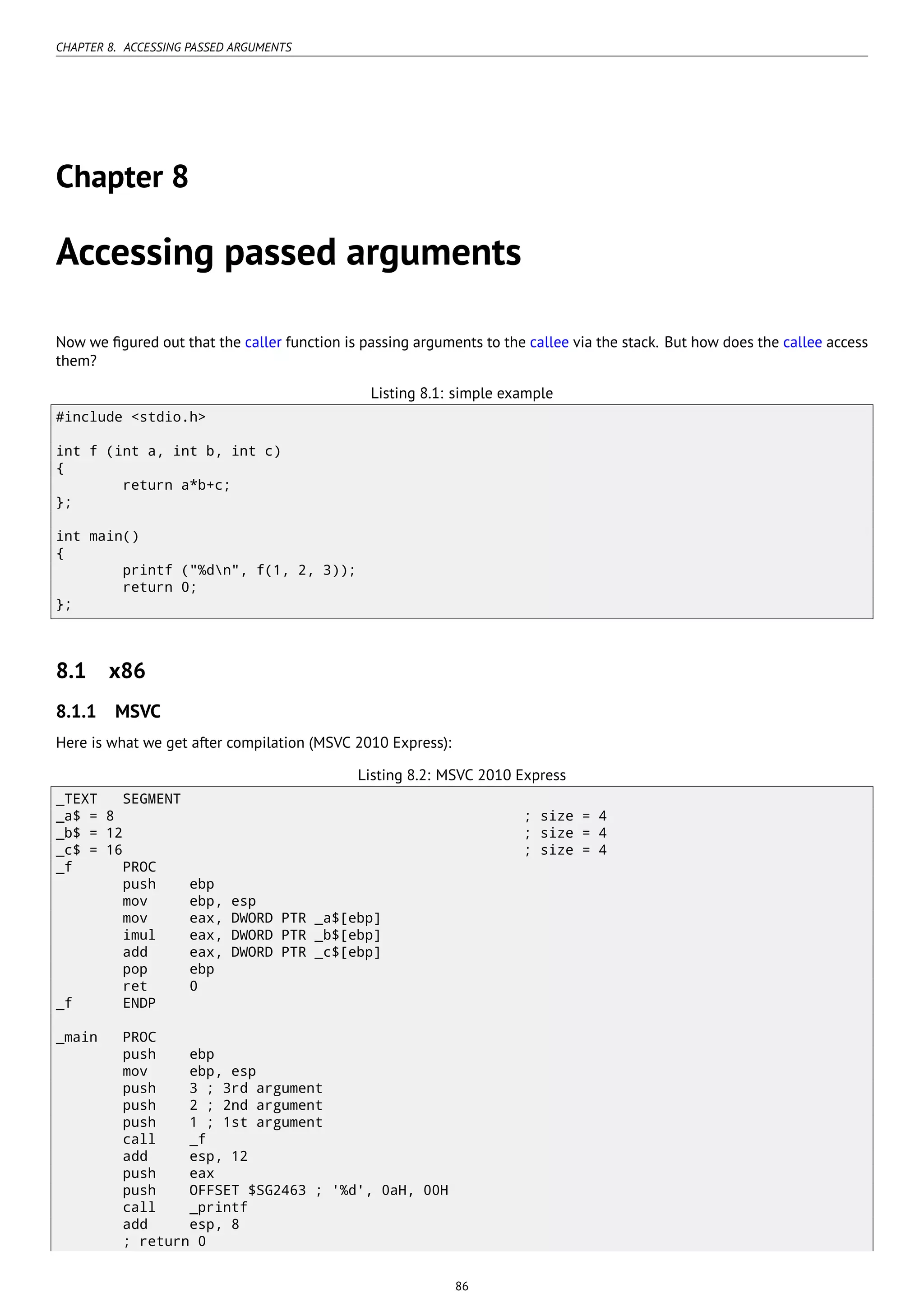 CHAPTER 8. ACCESSING PASSED ARGUMENTS
Chapter 8
Accessing passed arguments
Now we ﬁgured out that the caller function is passing arguments to the callee via the stack. But how does the callee access
them?
Listing 8.1: simple example
#include <stdio.h>
int f (int a, int b, int c)
{
return a*b+c;
};
int main()
{
printf ("%dn", f(1, 2, 3));
return 0;
};
8.1 x86
8.1.1 MSVC
Here is what we get after compilation (MSVC 2010 Express):
Listing 8.2: MSVC 2010 Express
_TEXT SEGMENT
_a$ = 8 ; size = 4
_b$ = 12 ; size = 4
_c$ = 16 ; size = 4
_f PROC
push ebp
mov ebp, esp
mov eax, DWORD PTR _a$[ebp]
imul eax, DWORD PTR _b$[ebp]
add eax, DWORD PTR _c$[ebp]
pop ebp
ret 0
_f ENDP
_main PROC
push ebp
mov ebp, esp
push 3 ; 3rd argument
push 2 ; 2nd argument
push 1 ; 1st argument
call _f
add esp, 12
push eax
push OFFSET $SG2463 ; '%d', 0aH, 00H
call _printf
add esp, 8
; return 0
86
 