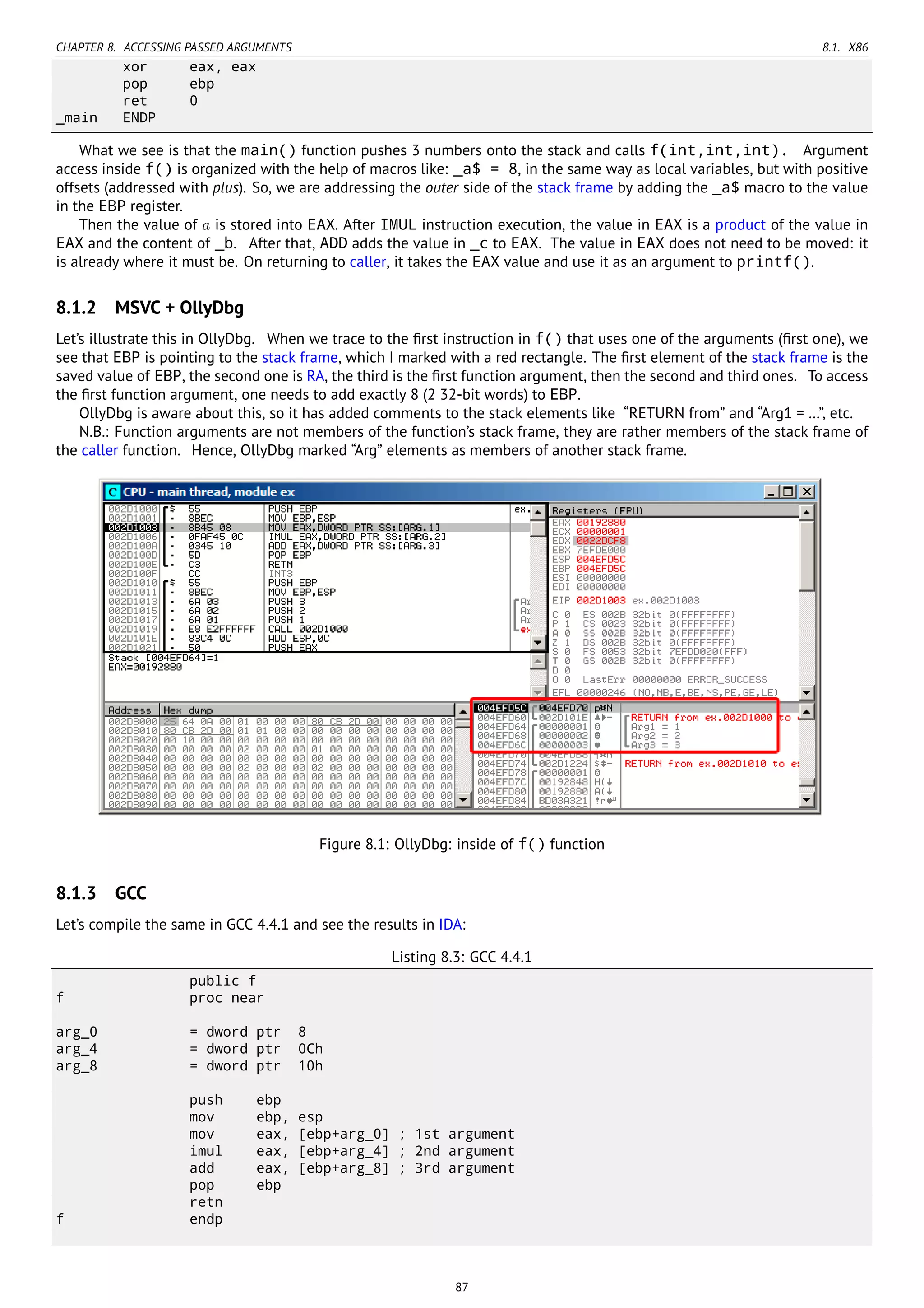 CHAPTER 8. ACCESSING PASSED ARGUMENTS 8.1. X86
xor eax, eax
pop ebp
ret 0
_main ENDP
What we see is that the main() function pushes 3 numbers onto the stack and calls f(int,int,int). Argument
access inside f() is organized with the help of macros like: _a$ = 8, in the same way as local variables, but with positive
offsets (addressed with plus). So, we are addressing the outer side of the stack frame by adding the _a$ macro to the value
in the EBP register.
Then the value of a is stored into EAX. After IMUL instruction execution, the value in EAX is a product of the value in
EAX and the content of _b. After that, ADD adds the value in _c to EAX. The value in EAX does not need to be moved: it
is already where it must be. On returning to caller, it takes the EAX value and use it as an argument to printf().
8.1.2 MSVC + OllyDbg
Let’s illustrate this in OllyDbg. When we trace to the ﬁrst instruction in f() that uses one of the arguments (ﬁrst one), we
see that EBP is pointing to the stack frame, which I marked with a red rectangle. The ﬁrst element of the stack frame is the
saved value of EBP, the second one is RA, the third is the ﬁrst function argument, then the second and third ones. To access
the ﬁrst function argument, one needs to add exactly 8 (2 32-bit words) to EBP.
OllyDbg is aware about this, so it has added comments to the stack elements like “RETURN from” and “Arg1 = …”, etc.
N.B.: Function arguments are not members of the function’s stack frame, they are rather members of the stack frame of
the caller function. Hence, OllyDbg marked “Arg” elements as members of another stack frame.
Figure 8.1: OllyDbg: inside of f() function
8.1.3 GCC
Let’s compile the same in GCC 4.4.1 and see the results in IDA:
Listing 8.3: GCC 4.4.1
public f
f proc near
arg_0 = dword ptr 8
arg_4 = dword ptr 0Ch
arg_8 = dword ptr 10h
push ebp
mov ebp, esp
mov eax, [ebp+arg_0] ; 1st argument
imul eax, [ebp+arg_4] ; 2nd argument
add eax, [ebp+arg_8] ; 3rd argument
pop ebp
retn
f endp
87
 
