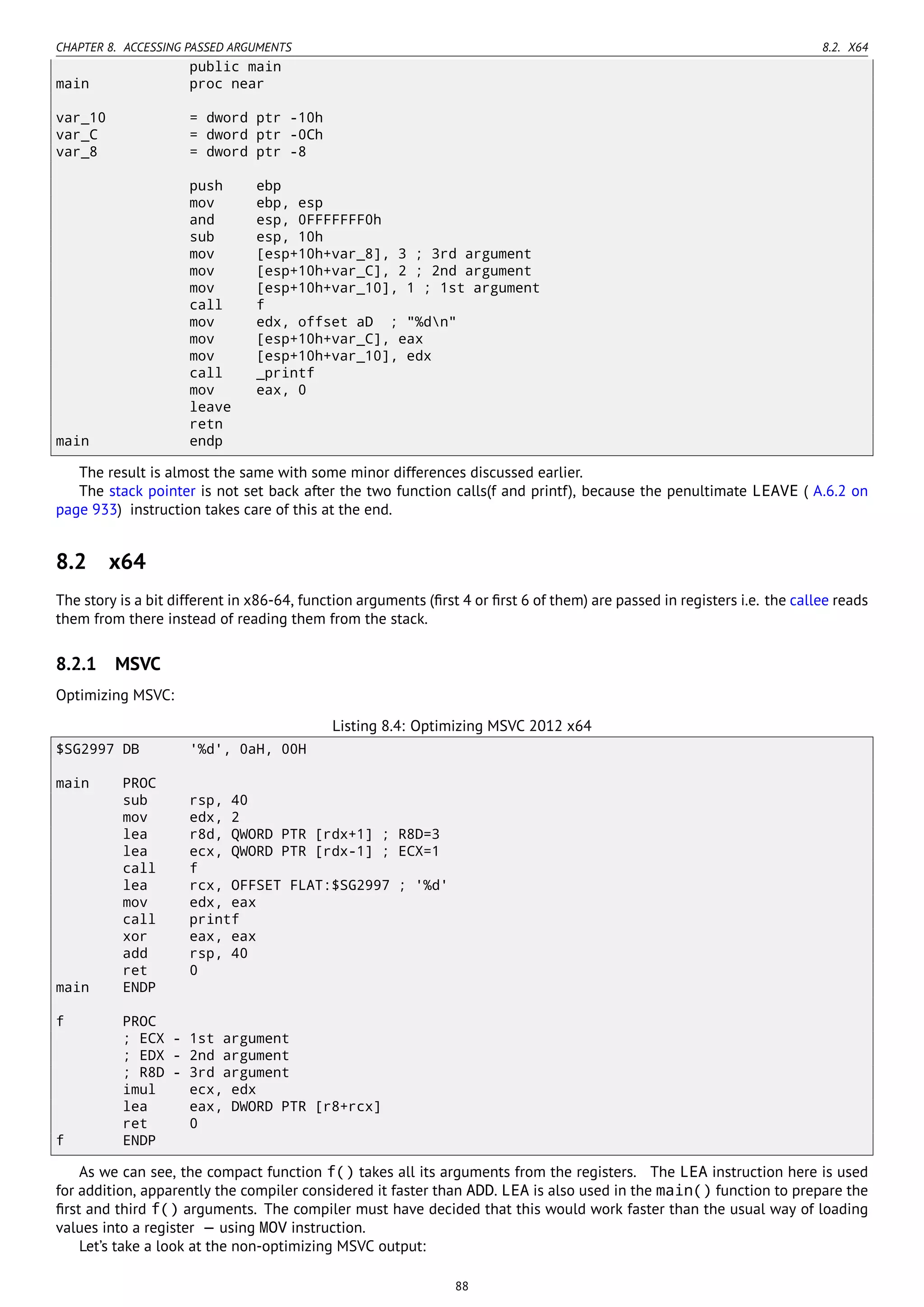 CHAPTER 8. ACCESSING PASSED ARGUMENTS 8.2. X64
public main
main proc near
var_10 = dword ptr -10h
var_C = dword ptr -0Ch
var_8 = dword ptr -8
push ebp
mov ebp, esp
and esp, 0FFFFFFF0h
sub esp, 10h
mov [esp+10h+var_8], 3 ; 3rd argument
mov [esp+10h+var_C], 2 ; 2nd argument
mov [esp+10h+var_10], 1 ; 1st argument
call f
mov edx, offset aD ; "%dn"
mov [esp+10h+var_C], eax
mov [esp+10h+var_10], edx
call _printf
mov eax, 0
leave
retn
main endp
The result is almost the same with some minor differences discussed earlier.
The stack pointer is not set back after the two function calls(f and printf), because the penultimate LEAVE ( A.6.2 on
page 933) instruction takes care of this at the end.
8.2 x64
The story is a bit different in x86-64, function arguments (ﬁrst 4 or ﬁrst 6 of them) are passed in registers i.e. the callee reads
them from there instead of reading them from the stack.
8.2.1 MSVC
Optimizing MSVC:
Listing 8.4: Optimizing MSVC 2012 x64
$SG2997 DB '%d', 0aH, 00H
main PROC
sub rsp, 40
mov edx, 2
lea r8d, QWORD PTR [rdx+1] ; R8D=3
lea ecx, QWORD PTR [rdx-1] ; ECX=1
call f
lea rcx, OFFSET FLAT:$SG2997 ; '%d'
mov edx, eax
call printf
xor eax, eax
add rsp, 40
ret 0
main ENDP
f PROC
; ECX - 1st argument
; EDX - 2nd argument
; R8D - 3rd argument
imul ecx, edx
lea eax, DWORD PTR [r8+rcx]
ret 0
f ENDP
As we can see, the compact function f() takes all its arguments from the registers. The LEA instruction here is used
for addition, apparently the compiler considered it faster than ADD. LEA is also used in the main() function to prepare the
ﬁrst and third f() arguments. The compiler must have decided that this would work faster than the usual way of loading
values into a register — using MOV instruction.
Let’s take a look at the non-optimizing MSVC output:
88
 