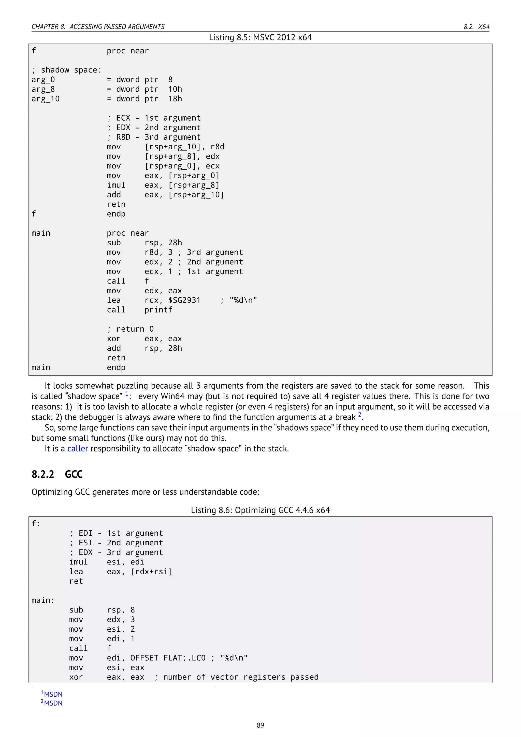 CHAPTER 8. ACCESSING PASSED ARGUMENTS 8.2. X64
Listing 8.5: MSVC 2012 x64
f proc near
; shadow space:
arg_0 = dword ptr 8
arg_8 = dword ptr 10h
arg_10 = dword ptr 18h
; ECX - 1st argument
; EDX - 2nd argument
; R8D - 3rd argument
mov [rsp+arg_10], r8d
mov [rsp+arg_8], edx
mov [rsp+arg_0], ecx
mov eax, [rsp+arg_0]
imul eax, [rsp+arg_8]
add eax, [rsp+arg_10]
retn
f endp
main proc near
sub rsp, 28h
mov r8d, 3 ; 3rd argument
mov edx, 2 ; 2nd argument
mov ecx, 1 ; 1st argument
call f
mov edx, eax
lea rcx, $SG2931 ; "%dn"
call printf
; return 0
xor eax, eax
add rsp, 28h
retn
main endp
It looks somewhat puzzling because all 3 arguments from the registers are saved to the stack for some reason. This
is called “shadow space” 1
: every Win64 may (but is not required to) save all 4 register values there. This is done for two
reasons: 1) it is too lavish to allocate a whole register (or even 4 registers) for an input argument, so it will be accessed via
stack; 2) the debugger is always aware where to ﬁnd the function arguments at a break 2
.
So, some large functions can save their input arguments in the “shadows space” if they need to use them during execution,
but some small functions (like ours) may not do this.
It is a caller responsibility to allocate “shadow space” in the stack.
8.2.2 GCC
Optimizing GCC generates more or less understandable code:
Listing 8.6: Optimizing GCC 4.4.6 x64
f:
; EDI - 1st argument
; ESI - 2nd argument
; EDX - 3rd argument
imul esi, edi
lea eax, [rdx+rsi]
ret
main:
sub rsp, 8
mov edx, 3
mov esi, 2
mov edi, 1
call f
mov edi, OFFSET FLAT:.LC0 ; "%dn"
mov esi, eax
xor eax, eax ; number of vector registers passed
1MSDN
2MSDN
89
 