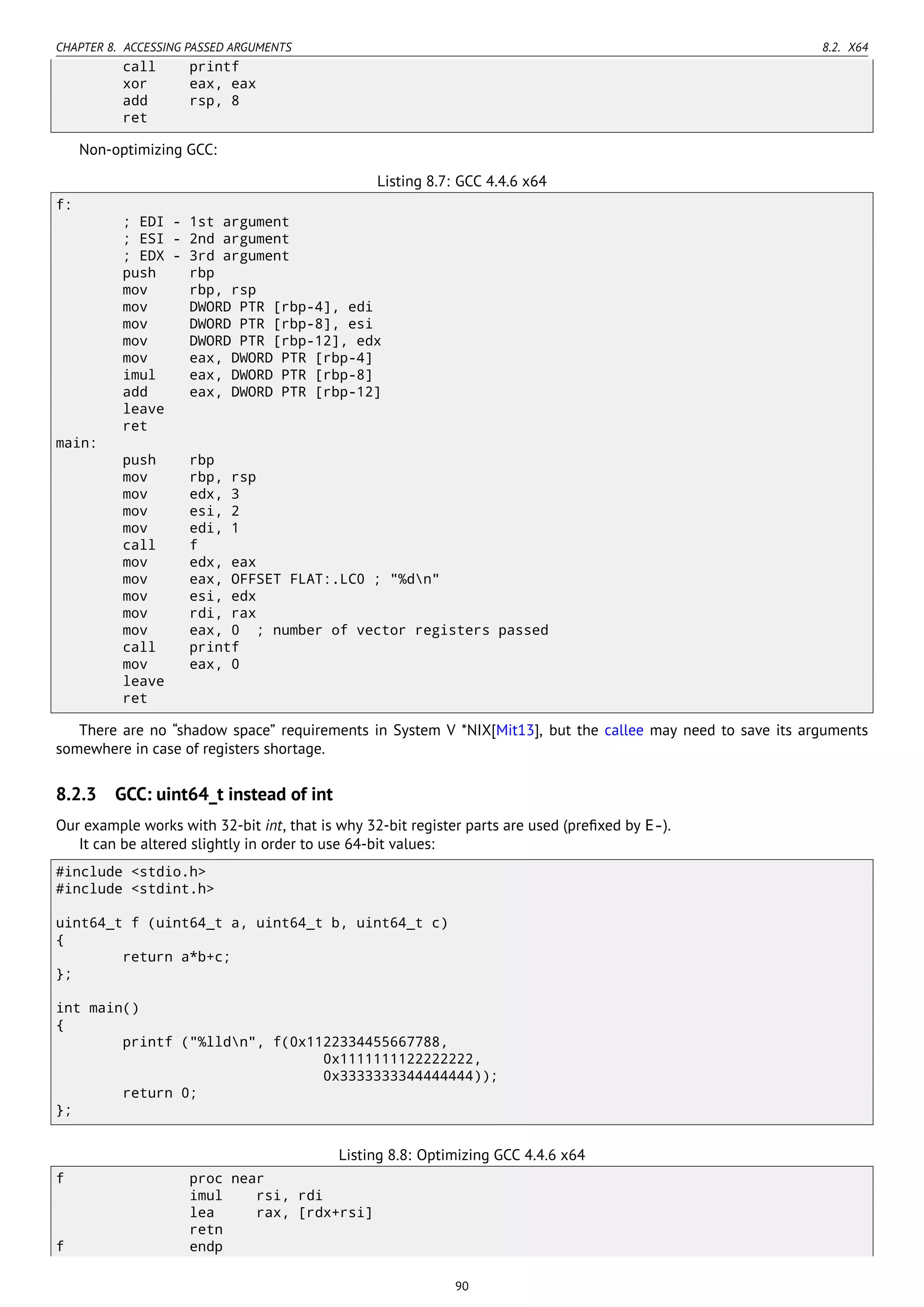 CHAPTER 8. ACCESSING PASSED ARGUMENTS 8.2. X64
call printf
xor eax, eax
add rsp, 8
ret
Non-optimizing GCC:
Listing 8.7: GCC 4.4.6 x64
f:
; EDI - 1st argument
; ESI - 2nd argument
; EDX - 3rd argument
push rbp
mov rbp, rsp
mov DWORD PTR [rbp-4], edi
mov DWORD PTR [rbp-8], esi
mov DWORD PTR [rbp-12], edx
mov eax, DWORD PTR [rbp-4]
imul eax, DWORD PTR [rbp-8]
add eax, DWORD PTR [rbp-12]
leave
ret
main:
push rbp
mov rbp, rsp
mov edx, 3
mov esi, 2
mov edi, 1
call f
mov edx, eax
mov eax, OFFSET FLAT:.LC0 ; "%dn"
mov esi, edx
mov rdi, rax
mov eax, 0 ; number of vector registers passed
call printf
mov eax, 0
leave
ret
There are no “shadow space” requirements in System V *NIX[Mit13], but the callee may need to save its arguments
somewhere in case of registers shortage.
8.2.3 GCC: uint64_t instead of int
Our example works with 32-bit int, that is why 32-bit register parts are used (preﬁxed by E-).
It can be altered slightly in order to use 64-bit values:
#include <stdio.h>
#include <stdint.h>
uint64_t f (uint64_t a, uint64_t b, uint64_t c)
{
return a*b+c;
};
int main()
{
printf ("%lldn", f(0x1122334455667788,
0x1111111122222222,
0x3333333344444444));
return 0;
};
Listing 8.8: Optimizing GCC 4.4.6 x64
f proc near
imul rsi, rdi
lea rax, [rdx+rsi]
retn
f endp
90
 