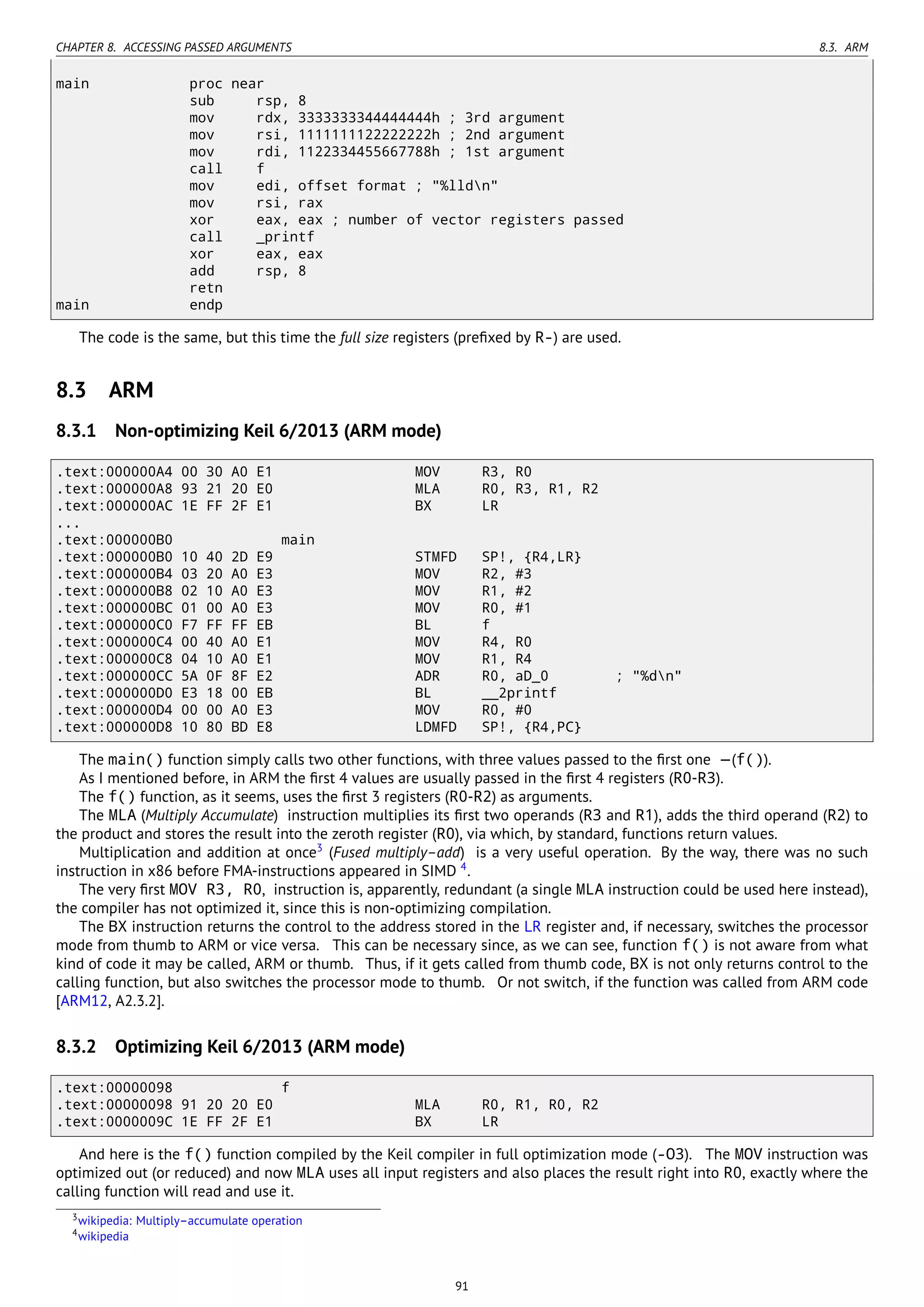 CHAPTER 8. ACCESSING PASSED ARGUMENTS 8.3. ARM
main proc near
sub rsp, 8
mov rdx, 3333333344444444h ; 3rd argument
mov rsi, 1111111122222222h ; 2nd argument
mov rdi, 1122334455667788h ; 1st argument
call f
mov edi, offset format ; "%lldn"
mov rsi, rax
xor eax, eax ; number of vector registers passed
call _printf
xor eax, eax
add rsp, 8
retn
main endp
The code is the same, but this time the full size registers (preﬁxed by R-) are used.
8.3 ARM
8.3.1 Non-optimizing Keil 6/2013 (ARM mode)
.text:000000A4 00 30 A0 E1 MOV R3, R0
.text:000000A8 93 21 20 E0 MLA R0, R3, R1, R2
.text:000000AC 1E FF 2F E1 BX LR
...
.text:000000B0 main
.text:000000B0 10 40 2D E9 STMFD SP!, {R4,LR}
.text:000000B4 03 20 A0 E3 MOV R2, #3
.text:000000B8 02 10 A0 E3 MOV R1, #2
.text:000000BC 01 00 A0 E3 MOV R0, #1
.text:000000C0 F7 FF FF EB BL f
.text:000000C4 00 40 A0 E1 MOV R4, R0
.text:000000C8 04 10 A0 E1 MOV R1, R4
.text:000000CC 5A 0F 8F E2 ADR R0, aD_0 ; "%dn"
.text:000000D0 E3 18 00 EB BL __2printf
.text:000000D4 00 00 A0 E3 MOV R0, #0
.text:000000D8 10 80 BD E8 LDMFD SP!, {R4,PC}
The main() function simply calls two other functions, with three values passed to the ﬁrst one —(f()).
As I mentioned before, in ARM the ﬁrst 4 values are usually passed in the ﬁrst 4 registers (R0-R3).
The f() function, as it seems, uses the ﬁrst 3 registers (R0-R2) as arguments.
The MLA (Multiply Accumulate) instruction multiplies its ﬁrst two operands (R3 and R1), adds the third operand (R2) to
the product and stores the result into the zeroth register (R0), via which, by standard, functions return values.
Multiplication and addition at once3
(Fused multiply–add) is a very useful operation. By the way, there was no such
instruction in x86 before FMA-instructions appeared in SIMD 4
.
The very ﬁrst MOV R3, R0, instruction is, apparently, redundant (a single MLA instruction could be used here instead),
the compiler has not optimized it, since this is non-optimizing compilation.
The BX instruction returns the control to the address stored in the LR register and, if necessary, switches the processor
mode from thumb to ARM or vice versa. This can be necessary since, as we can see, function f() is not aware from what
kind of code it may be called, ARM or thumb. Thus, if it gets called from thumb code, BX is not only returns control to the
calling function, but also switches the processor mode to thumb. Or not switch, if the function was called from ARM code
[ARM12, A2.3.2].
8.3.2 Optimizing Keil 6/2013 (ARM mode)
.text:00000098 f
.text:00000098 91 20 20 E0 MLA R0, R1, R0, R2
.text:0000009C 1E FF 2F E1 BX LR
And here is the f() function compiled by the Keil compiler in full optimization mode (-O3). The MOV instruction was
optimized out (or reduced) and now MLA uses all input registers and also places the result right into R0, exactly where the
calling function will read and use it.
3wikipedia: Multiply–accumulate operation
4wikipedia
91
 