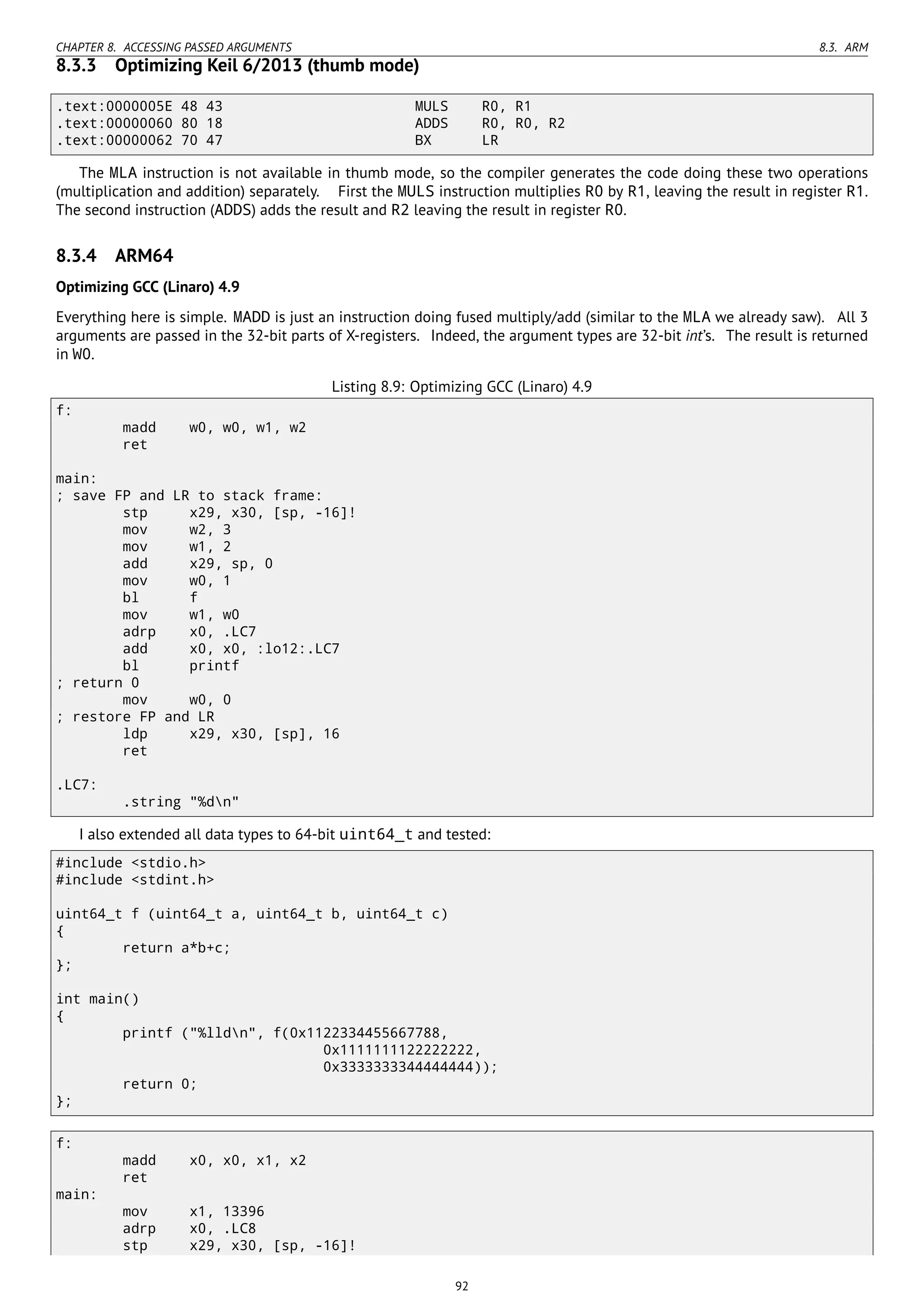 CHAPTER 8. ACCESSING PASSED ARGUMENTS 8.3. ARM
8.3.3 Optimizing Keil 6/2013 (thumb mode)
.text:0000005E 48 43 MULS R0, R1
.text:00000060 80 18 ADDS R0, R0, R2
.text:00000062 70 47 BX LR
The MLA instruction is not available in thumb mode, so the compiler generates the code doing these two operations
(multiplication and addition) separately. First the MULS instruction multiplies R0 by R1, leaving the result in register R1.
The second instruction (ADDS) adds the result and R2 leaving the result in register R0.
8.3.4 ARM64
Optimizing GCC (Linaro) 4.9
Everything here is simple. MADD is just an instruction doing fused multiply/add (similar to the MLA we already saw). All 3
arguments are passed in the 32-bit parts of X-registers. Indeed, the argument types are 32-bit int’s. The result is returned
in W0.
Listing 8.9: Optimizing GCC (Linaro) 4.9
f:
madd w0, w0, w1, w2
ret
main:
; save FP and LR to stack frame:
stp x29, x30, [sp, -16]!
mov w2, 3
mov w1, 2
add x29, sp, 0
mov w0, 1
bl f
mov w1, w0
adrp x0, .LC7
add x0, x0, :lo12:.LC7
bl printf
; return 0
mov w0, 0
; restore FP and LR
ldp x29, x30, [sp], 16
ret
.LC7:
.string "%dn"
I also extended all data types to 64-bit uint64_t and tested:
#include <stdio.h>
#include <stdint.h>
uint64_t f (uint64_t a, uint64_t b, uint64_t c)
{
return a*b+c;
};
int main()
{
printf ("%lldn", f(0x1122334455667788,
0x1111111122222222,
0x3333333344444444));
return 0;
};
f:
madd x0, x0, x1, x2
ret
main:
mov x1, 13396
adrp x0, .LC8
stp x29, x30, [sp, -16]!
92
 