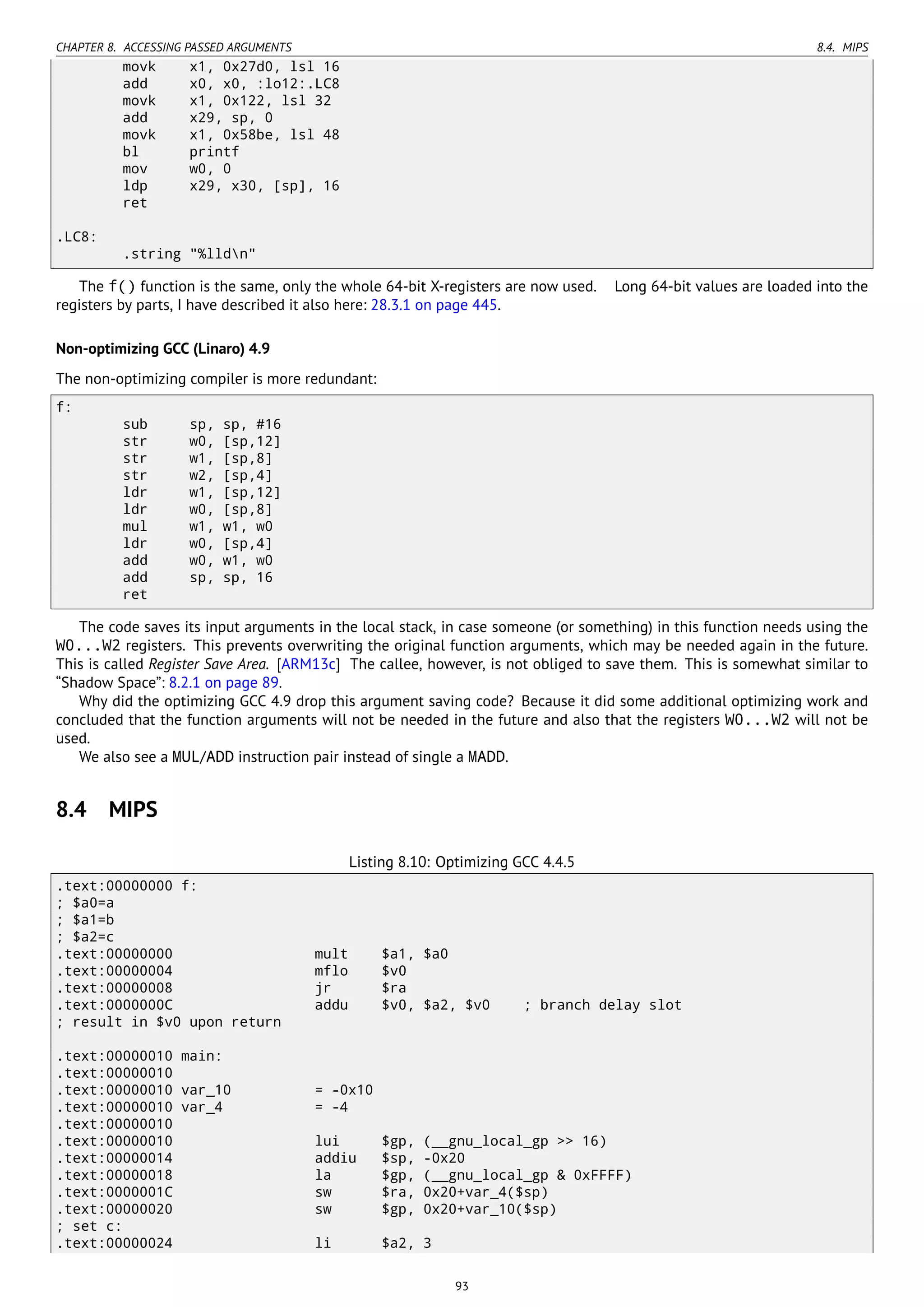 CHAPTER 8. ACCESSING PASSED ARGUMENTS 8.4. MIPS
movk x1, 0x27d0, lsl 16
add x0, x0, :lo12:.LC8
movk x1, 0x122, lsl 32
add x29, sp, 0
movk x1, 0x58be, lsl 48
bl printf
mov w0, 0
ldp x29, x30, [sp], 16
ret
.LC8:
.string "%lldn"
The f() function is the same, only the whole 64-bit X-registers are now used. Long 64-bit values are loaded into the
registers by parts, I have described it also here: 28.3.1 on page 445.
Non-optimizing GCC (Linaro) 4.9
The non-optimizing compiler is more redundant:
f:
sub sp, sp, #16
str w0, [sp,12]
str w1, [sp,8]
str w2, [sp,4]
ldr w1, [sp,12]
ldr w0, [sp,8]
mul w1, w1, w0
ldr w0, [sp,4]
add w0, w1, w0
add sp, sp, 16
ret
The code saves its input arguments in the local stack, in case someone (or something) in this function needs using the
W0...W2 registers. This prevents overwriting the original function arguments, which may be needed again in the future.
This is called Register Save Area. [ARM13c] The callee, however, is not obliged to save them. This is somewhat similar to
“Shadow Space”: 8.2.1 on page 89.
Why did the optimizing GCC 4.9 drop this argument saving code? Because it did some additional optimizing work and
concluded that the function arguments will not be needed in the future and also that the registers W0...W2 will not be
used.
We also see a MUL/ADD instruction pair instead of single a MADD.
8.4 MIPS
Listing 8.10: Optimizing GCC 4.4.5
.text:00000000 f:
; $a0=a
; $a1=b
; $a2=c
.text:00000000 mult $a1, $a0
.text:00000004 mflo $v0
.text:00000008 jr $ra
.text:0000000C addu $v0, $a2, $v0 ; branch delay slot
; result in $v0 upon return
.text:00000010 main:
.text:00000010
.text:00000010 var_10 = -0x10
.text:00000010 var_4 = -4
.text:00000010
.text:00000010 lui $gp, (__gnu_local_gp >> 16)
.text:00000014 addiu $sp, -0x20
.text:00000018 la $gp, (__gnu_local_gp & 0xFFFF)
.text:0000001C sw $ra, 0x20+var_4($sp)
.text:00000020 sw $gp, 0x20+var_10($sp)
; set c:
.text:00000024 li $a2, 3
93
 