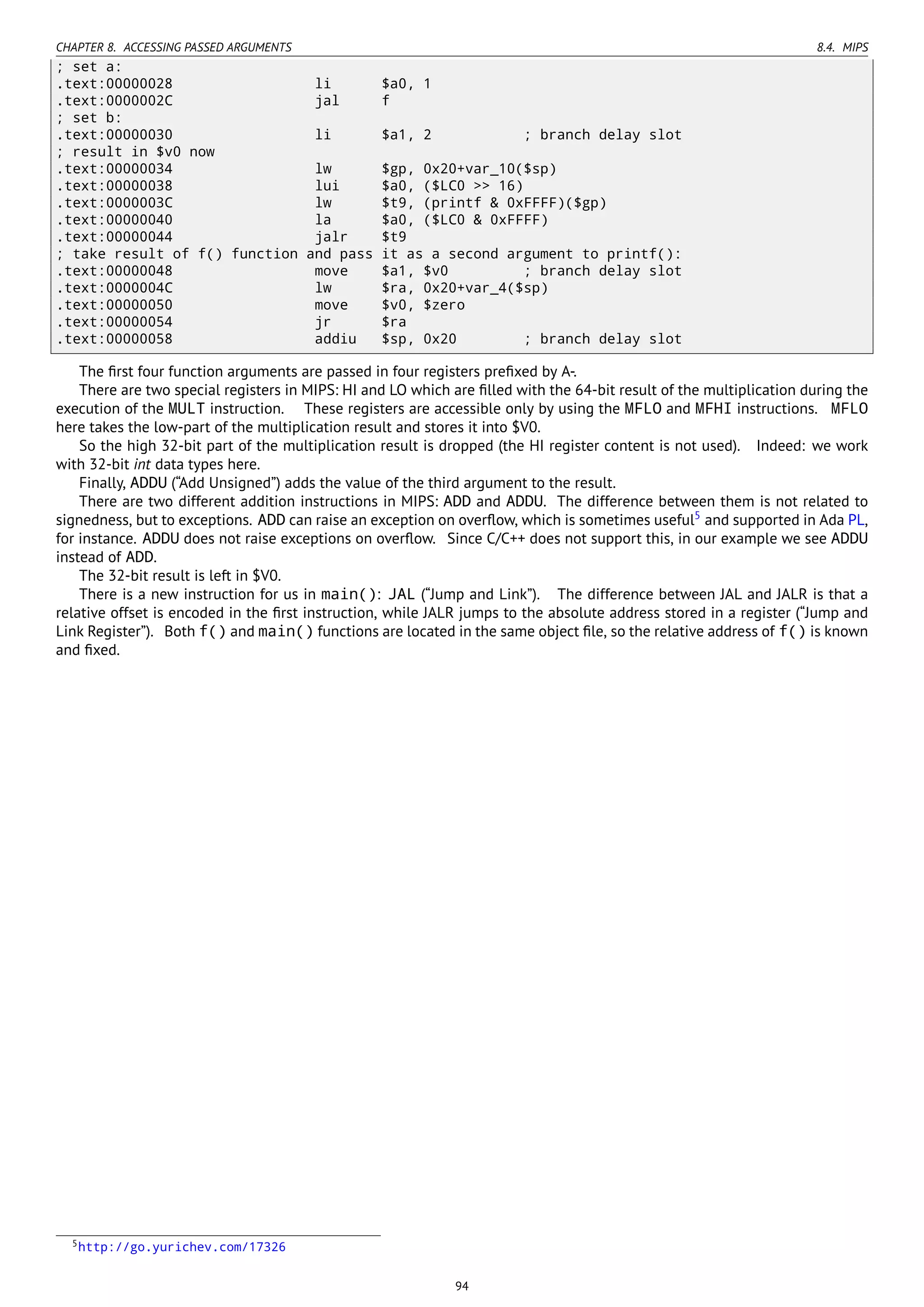 CHAPTER 8. ACCESSING PASSED ARGUMENTS 8.4. MIPS
; set a:
.text:00000028 li $a0, 1
.text:0000002C jal f
; set b:
.text:00000030 li $a1, 2 ; branch delay slot
; result in $v0 now
.text:00000034 lw $gp, 0x20+var_10($sp)
.text:00000038 lui $a0, ($LC0 >> 16)
.text:0000003C lw $t9, (printf & 0xFFFF)($gp)
.text:00000040 la $a0, ($LC0 & 0xFFFF)
.text:00000044 jalr $t9
; take result of f() function and pass it as a second argument to printf():
.text:00000048 move $a1, $v0 ; branch delay slot
.text:0000004C lw $ra, 0x20+var_4($sp)
.text:00000050 move $v0, $zero
.text:00000054 jr $ra
.text:00000058 addiu $sp, 0x20 ; branch delay slot
The ﬁrst four function arguments are passed in four registers preﬁxed by A-.
There are two special registers in MIPS: HI and LO which are ﬁlled with the 64-bit result of the multiplication during the
execution of the MULT instruction. These registers are accessible only by using the MFLO and MFHI instructions. MFLO
here takes the low-part of the multiplication result and stores it into $V0.
So the high 32-bit part of the multiplication result is dropped (the HI register content is not used). Indeed: we work
with 32-bit int data types here.
Finally, ADDU (“Add Unsigned”) adds the value of the third argument to the result.
There are two different addition instructions in MIPS: ADD and ADDU. The difference between them is not related to
signedness, but to exceptions. ADD can raise an exception on overﬂow, which is sometimes useful5
and supported in Ada PL,
for instance. ADDU does not raise exceptions on overﬂow. Since C/C++ does not support this, in our example we see ADDU
instead of ADD.
The 32-bit result is left in $V0.
There is a new instruction for us in main(): JAL (“Jump and Link”). The difference between JAL and JALR is that a
relative offset is encoded in the ﬁrst instruction, while JALR jumps to the absolute address stored in a register (“Jump and
Link Register”). Both f() and main() functions are located in the same object ﬁle, so the relative address of f() is known
and ﬁxed.
5http://go.yurichev.com/17326
94
 