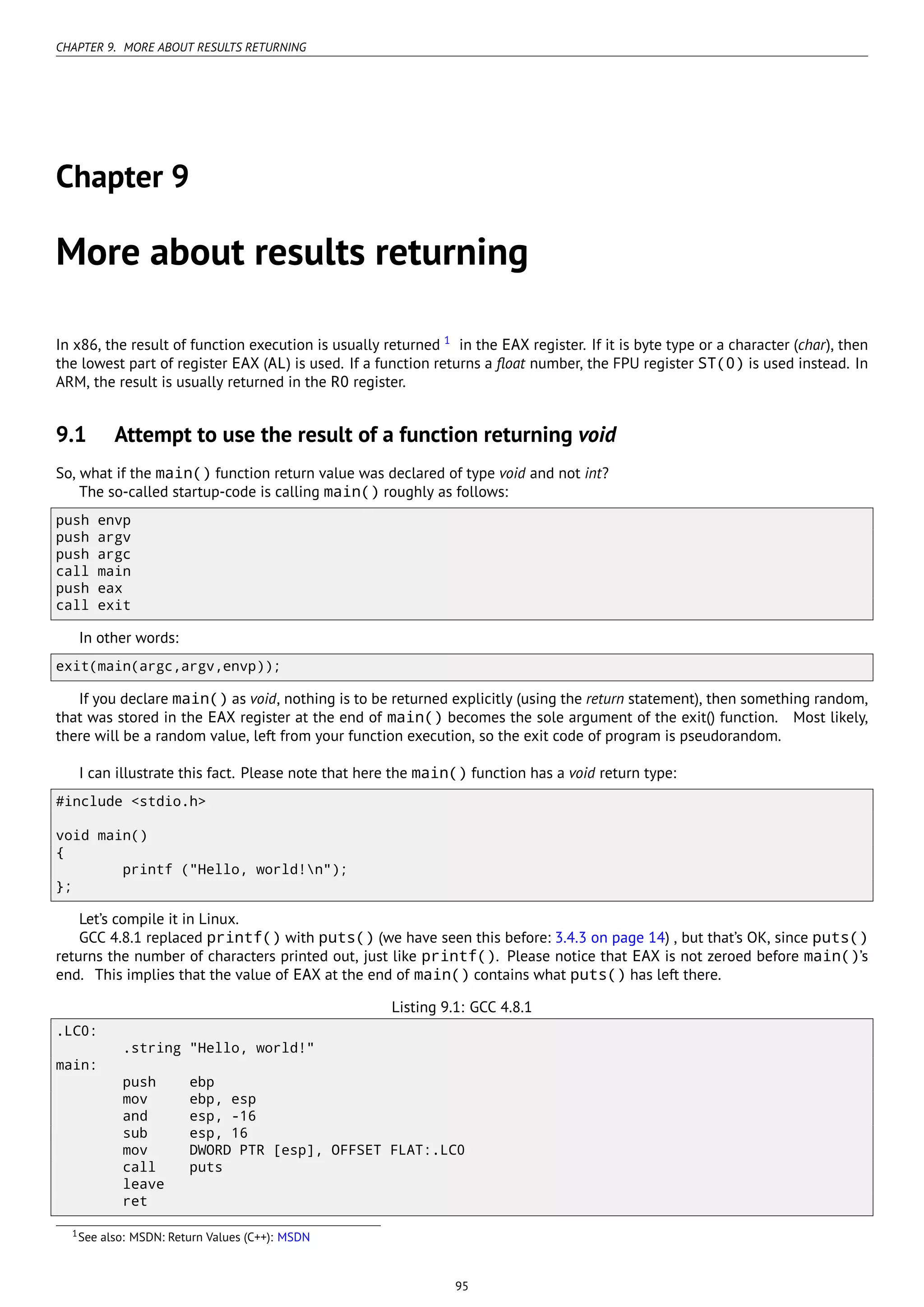 CHAPTER 9. MORE ABOUT RESULTS RETURNING
Chapter 9
More about results returning
In x86, the result of function execution is usually returned 1
in the EAX register. If it is byte type or a character (char), then
the lowest part of register EAX (AL) is used. If a function returns a ﬂoat number, the FPU register ST(0) is used instead. In
ARM, the result is usually returned in the R0 register.
9.1 Attempt to use the result of a function returning void
So, what if the main() function return value was declared of type void and not int?
The so-called startup-code is calling main() roughly as follows:
push envp
push argv
push argc
call main
push eax
call exit
In other words:
exit(main(argc,argv,envp));
If you declare main() as void, nothing is to be returned explicitly (using the return statement), then something random,
that was stored in the EAX register at the end of main() becomes the sole argument of the exit() function. Most likely,
there will be a random value, left from your function execution, so the exit code of program is pseudorandom.
I can illustrate this fact. Please note that here the main() function has a void return type:
#include <stdio.h>
void main()
{
printf ("Hello, world!n");
};
Let’s compile it in Linux.
GCC 4.8.1 replaced printf() with puts() (we have seen this before: 3.4.3 on page 14) , but that’s OK, since puts()
returns the number of characters printed out, just like printf(). Please notice that EAX is not zeroed before main()’s
end. This implies that the value of EAX at the end of main() contains what puts() has left there.
Listing 9.1: GCC 4.8.1
.LC0:
.string "Hello, world!"
main:
push ebp
mov ebp, esp
and esp, -16
sub esp, 16
mov DWORD PTR [esp], OFFSET FLAT:.LC0
call puts
leave
ret
1See also: MSDN: Return Values (C++): MSDN
95
 