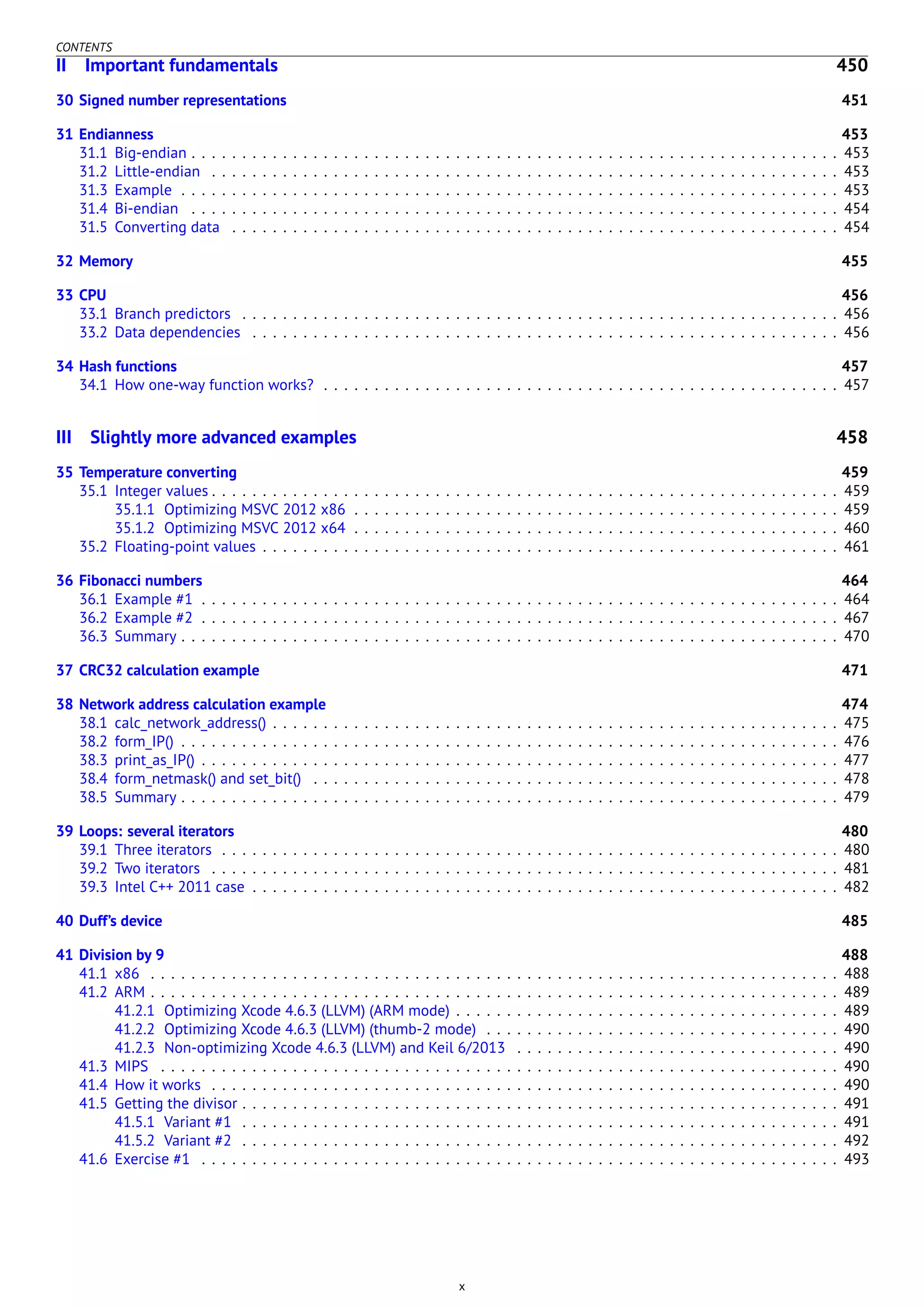 CONTENTS
II Important fundamentals 450
30 Signed number representations 451
31 Endianness 453
31.1 Big-endian . . . . . . . . . . . . . . . . . . . . . . . . . . . . . . . . . . . . . . . . . . . . . . . . . . . . . . . . . . . . . . . . 453
31.2 Little-endian . . . . . . . . . . . . . . . . . . . . . . . . . . . . . . . . . . . . . . . . . . . . . . . . . . . . . . . . . . . . . . 453
31.3 Example . . . . . . . . . . . . . . . . . . . . . . . . . . . . . . . . . . . . . . . . . . . . . . . . . . . . . . . . . . . . . . . . . 453
31.4 Bi-endian . . . . . . . . . . . . . . . . . . . . . . . . . . . . . . . . . . . . . . . . . . . . . . . . . . . . . . . . . . . . . . . . 454
31.5 Converting data . . . . . . . . . . . . . . . . . . . . . . . . . . . . . . . . . . . . . . . . . . . . . . . . . . . . . . . . . . . . 454
32 Memory 455
33 CPU 456
33.1 Branch predictors . . . . . . . . . . . . . . . . . . . . . . . . . . . . . . . . . . . . . . . . . . . . . . . . . . . . . . . . . . . 456
33.2 Data dependencies . . . . . . . . . . . . . . . . . . . . . . . . . . . . . . . . . . . . . . . . . . . . . . . . . . . . . . . . . . 456
34 Hash functions 457
34.1 How one-way function works? . . . . . . . . . . . . . . . . . . . . . . . . . . . . . . . . . . . . . . . . . . . . . . . . . . . 457
III Slightly more advanced examples 458
35 Temperature converting 459
35.1 Integer values . . . . . . . . . . . . . . . . . . . . . . . . . . . . . . . . . . . . . . . . . . . . . . . . . . . . . . . . . . . . . . 459
35.1.1 Optimizing MSVC 2012 x86 . . . . . . . . . . . . . . . . . . . . . . . . . . . . . . . . . . . . . . . . . . . . . . . . 459
35.1.2 Optimizing MSVC 2012 x64 . . . . . . . . . . . . . . . . . . . . . . . . . . . . . . . . . . . . . . . . . . . . . . . . 460
35.2 Floating-point values . . . . . . . . . . . . . . . . . . . . . . . . . . . . . . . . . . . . . . . . . . . . . . . . . . . . . . . . . 461
36 Fibonacci numbers 464
36.1 Example #1 . . . . . . . . . . . . . . . . . . . . . . . . . . . . . . . . . . . . . . . . . . . . . . . . . . . . . . . . . . . . . . . 464
36.2 Example #2 . . . . . . . . . . . . . . . . . . . . . . . . . . . . . . . . . . . . . . . . . . . . . . . . . . . . . . . . . . . . . . . 467
36.3 Summary . . . . . . . . . . . . . . . . . . . . . . . . . . . . . . . . . . . . . . . . . . . . . . . . . . . . . . . . . . . . . . . . . 470
37 CRC32 calculation example 471
38 Network address calculation example 474
38.1 calc_network_address() . . . . . . . . . . . . . . . . . . . . . . . . . . . . . . . . . . . . . . . . . . . . . . . . . . . . . . . . 475
38.2 form_IP() . . . . . . . . . . . . . . . . . . . . . . . . . . . . . . . . . . . . . . . . . . . . . . . . . . . . . . . . . . . . . . . . . 476
38.3 print_as_IP() . . . . . . . . . . . . . . . . . . . . . . . . . . . . . . . . . . . . . . . . . . . . . . . . . . . . . . . . . . . . . . . 477
38.4 form_netmask() and set_bit() . . . . . . . . . . . . . . . . . . . . . . . . . . . . . . . . . . . . . . . . . . . . . . . . . . . . 478
38.5 Summary . . . . . . . . . . . . . . . . . . . . . . . . . . . . . . . . . . . . . . . . . . . . . . . . . . . . . . . . . . . . . . . . . 479
39 Loops: several iterators 480
39.1 Three iterators . . . . . . . . . . . . . . . . . . . . . . . . . . . . . . . . . . . . . . . . . . . . . . . . . . . . . . . . . . . . . 480
39.2 Two iterators . . . . . . . . . . . . . . . . . . . . . . . . . . . . . . . . . . . . . . . . . . . . . . . . . . . . . . . . . . . . . . 481
39.3 Intel C++ 2011 case . . . . . . . . . . . . . . . . . . . . . . . . . . . . . . . . . . . . . . . . . . . . . . . . . . . . . . . . . . 482
40 Duff’s device 485
41 Division by 9 488
41.1 x86 . . . . . . . . . . . . . . . . . . . . . . . . . . . . . . . . . . . . . . . . . . . . . . . . . . . . . . . . . . . . . . . . . . . . 488
41.2 ARM . . . . . . . . . . . . . . . . . . . . . . . . . . . . . . . . . . . . . . . . . . . . . . . . . . . . . . . . . . . . . . . . . . . . 489
41.2.1 Optimizing Xcode 4.6.3 (LLVM) (ARM mode) . . . . . . . . . . . . . . . . . . . . . . . . . . . . . . . . . . . . . . 489
41.2.2 Optimizing Xcode 4.6.3 (LLVM) (thumb-2 mode) . . . . . . . . . . . . . . . . . . . . . . . . . . . . . . . . . . . 490
41.2.3 Non-optimizing Xcode 4.6.3 (LLVM) and Keil 6/2013 . . . . . . . . . . . . . . . . . . . . . . . . . . . . . . . . 490
41.3 MIPS . . . . . . . . . . . . . . . . . . . . . . . . . . . . . . . . . . . . . . . . . . . . . . . . . . . . . . . . . . . . . . . . . . . 490
41.4 How it works . . . . . . . . . . . . . . . . . . . . . . . . . . . . . . . . . . . . . . . . . . . . . . . . . . . . . . . . . . . . . . 490
41.5 Getting the divisor . . . . . . . . . . . . . . . . . . . . . . . . . . . . . . . . . . . . . . . . . . . . . . . . . . . . . . . . . . . 491
41.5.1 Variant #1 . . . . . . . . . . . . . . . . . . . . . . . . . . . . . . . . . . . . . . . . . . . . . . . . . . . . . . . . . . . 491
41.5.2 Variant #2 . . . . . . . . . . . . . . . . . . . . . . . . . . . . . . . . . . . . . . . . . . . . . . . . . . . . . . . . . . . 492
41.6 Exercise #1 . . . . . . . . . . . . . . . . . . . . . . . . . . . . . . . . . . . . . . . . . . . . . . . . . . . . . . . . . . . . . . . 493
x
 