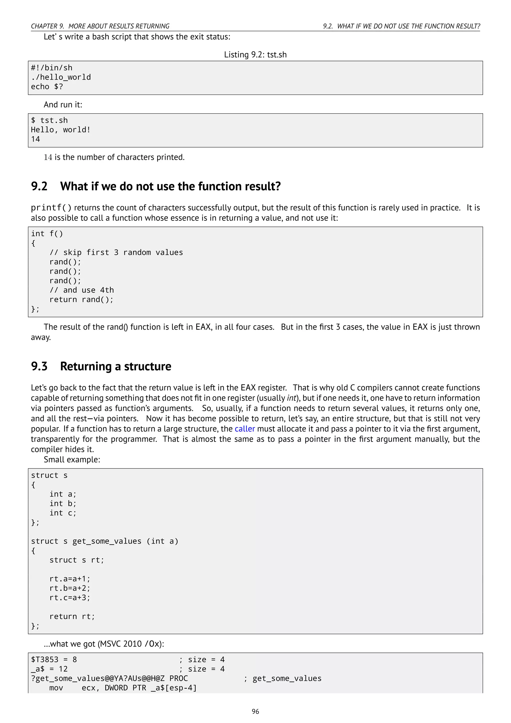 CHAPTER 9. MORE ABOUT RESULTS RETURNING 9.2. WHAT IF WE DO NOT USE THE FUNCTION RESULT?
Let’ s write a bash script that shows the exit status:
Listing 9.2: tst.sh
#!/bin/sh
./hello_world
echo $?
And run it:
$ tst.sh
Hello, world!
14
14 is the number of characters printed.
9.2 What if we do not use the function result?
printf() returns the count of characters successfully output, but the result of this function is rarely used in practice. It is
also possible to call a function whose essence is in returning a value, and not use it:
int f()
{
// skip first 3 random values
rand();
rand();
rand();
// and use 4th
return rand();
};
The result of the rand() function is left in EAX, in all four cases. But in the ﬁrst 3 cases, the value in EAX is just thrown
away.
9.3 Returning a structure
Let’s go back to the fact that the return value is left in the EAX register. That is why old C compilers cannot create functions
capable of returning something that does not ﬁt in one register (usually int), but if one needs it, one have to return information
via pointers passed as function’s arguments. So, usually, if a function needs to return several values, it returns only one,
and all the rest—via pointers. Now it has become possible to return, let’s say, an entire structure, but that is still not very
popular. If a function has to return a large structure, the caller must allocate it and pass a pointer to it via the ﬁrst argument,
transparently for the programmer. That is almost the same as to pass a pointer in the ﬁrst argument manually, but the
compiler hides it.
Small example:
struct s
{
int a;
int b;
int c;
};
struct s get_some_values (int a)
{
struct s rt;
rt.a=a+1;
rt.b=a+2;
rt.c=a+3;
return rt;
};
…what we got (MSVC 2010 /Ox):
$T3853 = 8 ; size = 4
_a$ = 12 ; size = 4
?get_some_values@@YA?AUs@@H@Z PROC ; get_some_values
mov ecx, DWORD PTR _a$[esp-4]
96
 
