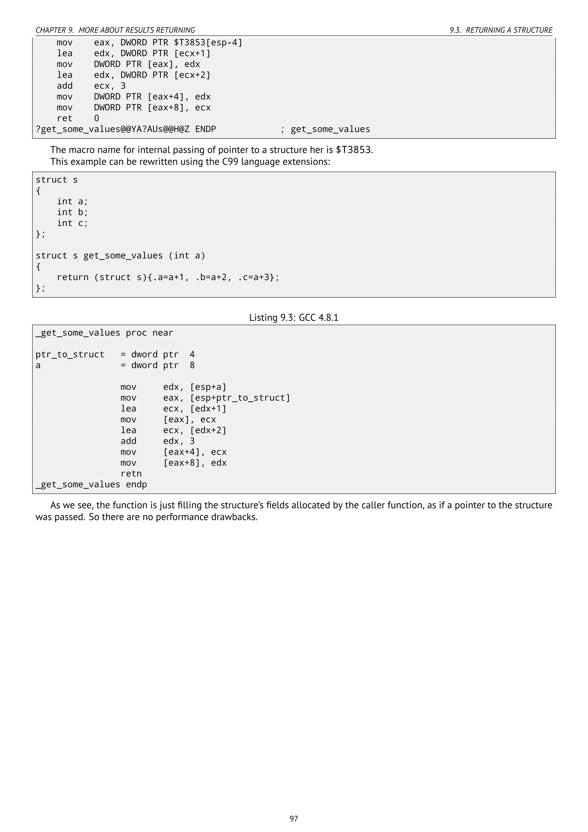 CHAPTER 9. MORE ABOUT RESULTS RETURNING 9.3. RETURNING A STRUCTURE
mov eax, DWORD PTR $T3853[esp-4]
lea edx, DWORD PTR [ecx+1]
mov DWORD PTR [eax], edx
lea edx, DWORD PTR [ecx+2]
add ecx, 3
mov DWORD PTR [eax+4], edx
mov DWORD PTR [eax+8], ecx
ret 0
?get_some_values@@YA?AUs@@H@Z ENDP ; get_some_values
The macro name for internal passing of pointer to a structure her is $T3853.
This example can be rewritten using the C99 language extensions:
struct s
{
int a;
int b;
int c;
};
struct s get_some_values (int a)
{
return (struct s){.a=a+1, .b=a+2, .c=a+3};
};
Listing 9.3: GCC 4.8.1
_get_some_values proc near
ptr_to_struct = dword ptr 4
a = dword ptr 8
mov edx, [esp+a]
mov eax, [esp+ptr_to_struct]
lea ecx, [edx+1]
mov [eax], ecx
lea ecx, [edx+2]
add edx, 3
mov [eax+4], ecx
mov [eax+8], edx
retn
_get_some_values endp
As we see, the function is just ﬁlling the structure’s ﬁelds allocated by the caller function, as if a pointer to the structure
was passed. So there are no performance drawbacks.
97
 