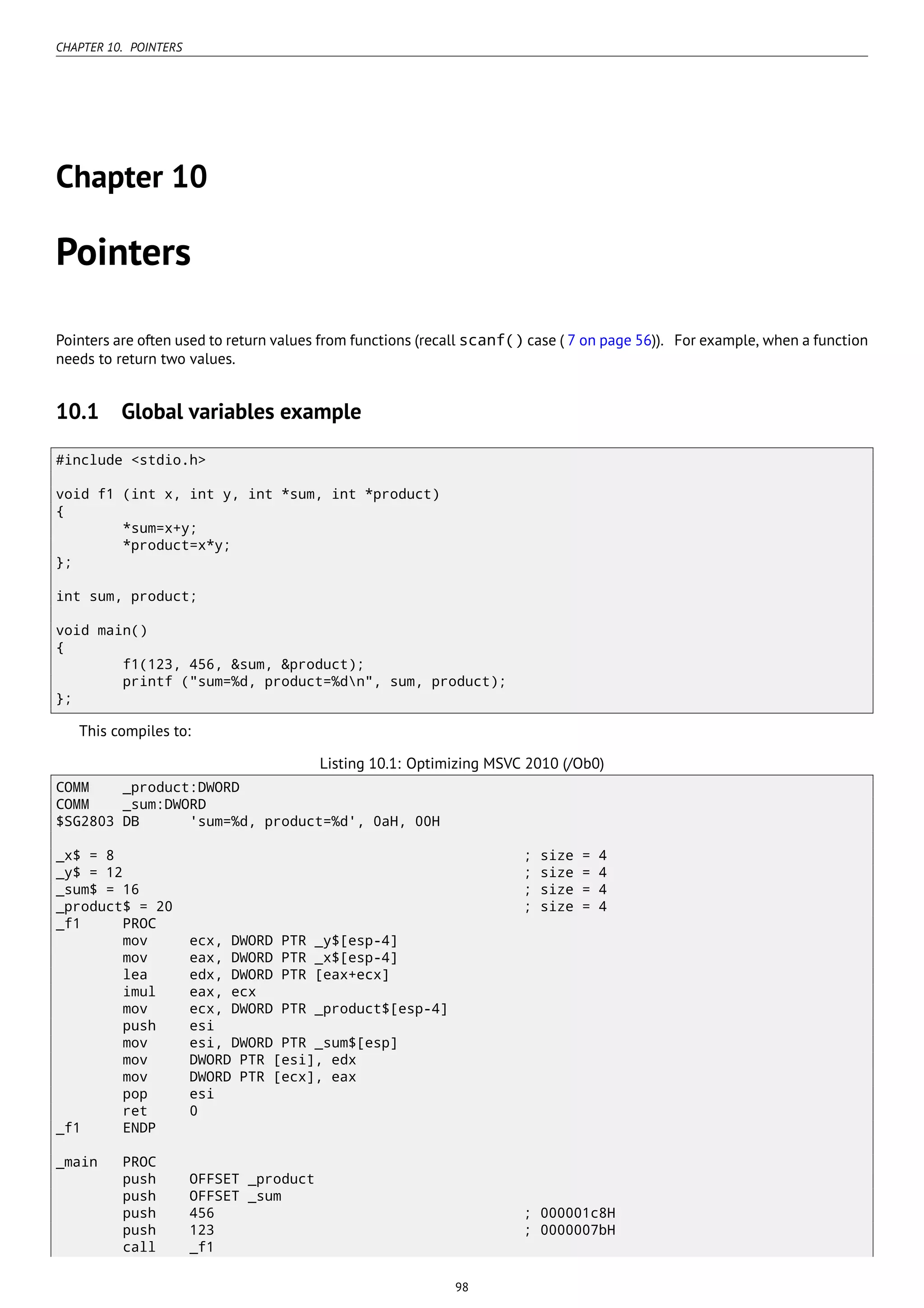 CHAPTER 10. POINTERS
Chapter 10
Pointers
Pointers are often used to return values from functions (recall scanf() case ( 7 on page 56)). For example, when a function
needs to return two values.
10.1 Global variables example
#include <stdio.h>
void f1 (int x, int y, int *sum, int *product)
{
*sum=x+y;
*product=x*y;
};
int sum, product;
void main()
{
f1(123, 456, &sum, &product);
printf ("sum=%d, product=%dn", sum, product);
};
This compiles to:
Listing 10.1: Optimizing MSVC 2010 (/Ob0)
COMM _product:DWORD
COMM _sum:DWORD
$SG2803 DB 'sum=%d, product=%d', 0aH, 00H
_x$ = 8 ; size = 4
_y$ = 12 ; size = 4
_sum$ = 16 ; size = 4
_product$ = 20 ; size = 4
_f1 PROC
mov ecx, DWORD PTR _y$[esp-4]
mov eax, DWORD PTR _x$[esp-4]
lea edx, DWORD PTR [eax+ecx]
imul eax, ecx
mov ecx, DWORD PTR _product$[esp-4]
push esi
mov esi, DWORD PTR _sum$[esp]
mov DWORD PTR [esi], edx
mov DWORD PTR [ecx], eax
pop esi
ret 0
_f1 ENDP
_main PROC
push OFFSET _product
push OFFSET _sum
push 456 ; 000001c8H
push 123 ; 0000007bH
call _f1
98
 
