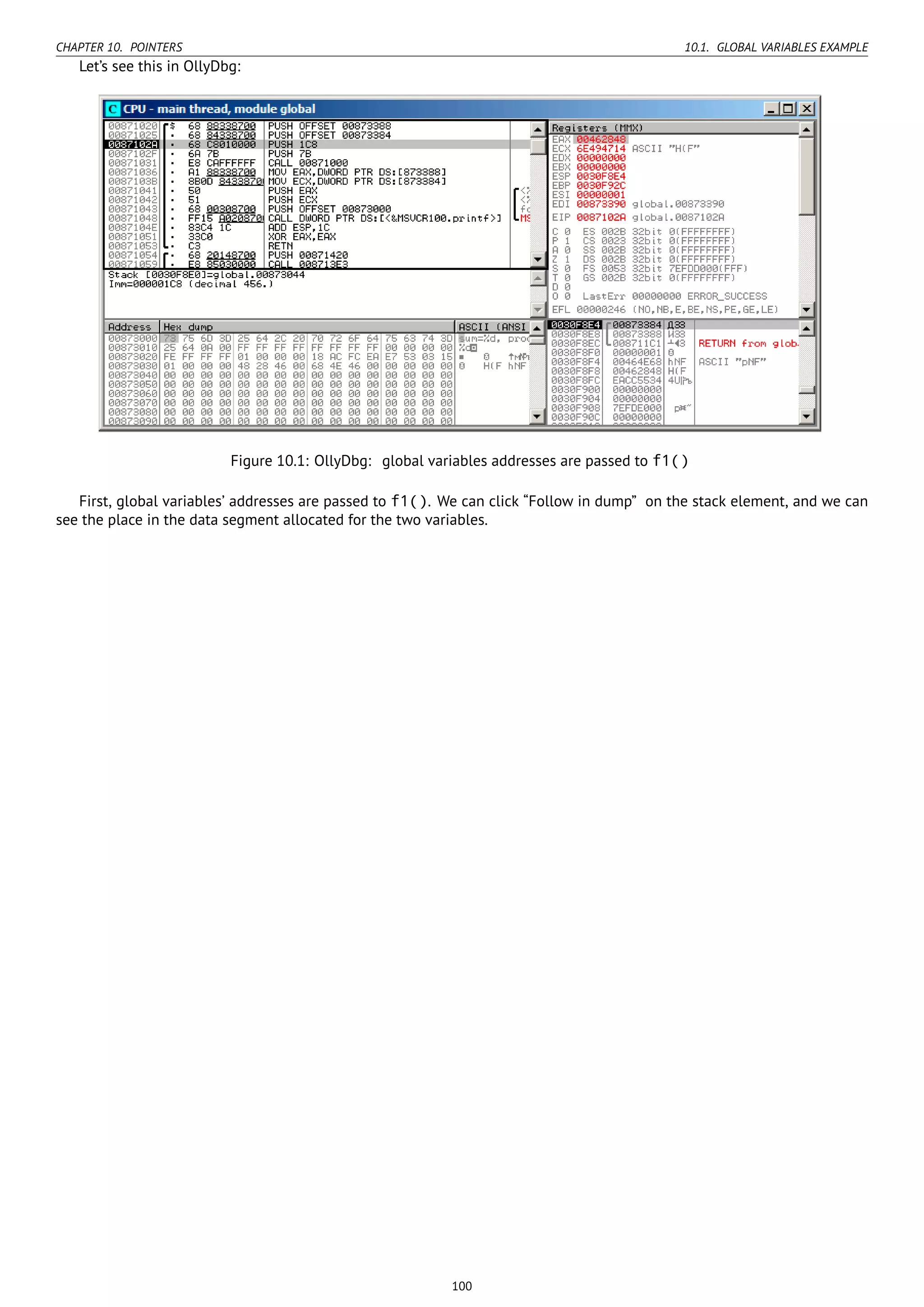 CHAPTER 10. POINTERS 10.1. GLOBAL VARIABLES EXAMPLE
Let’s see this in OllyDbg:
Figure 10.1: OllyDbg: global variables addresses are passed to f1()
First, global variables’ addresses are passed to f1(). We can click “Follow in dump” on the stack element, and we can
see the place in the data segment allocated for the two variables.
100
 